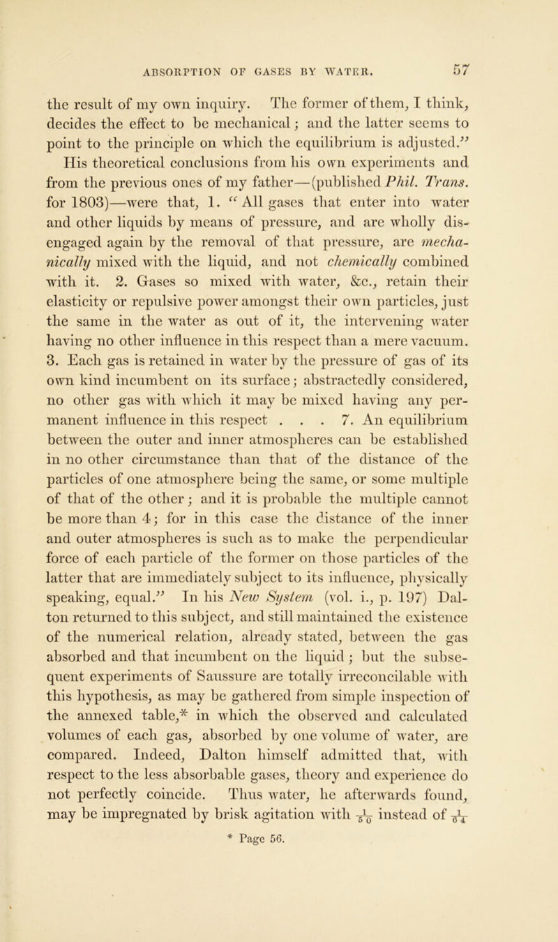 tlie result of my own inquiry. The former of them, I think, decides the effect to be mechanical; and the latter seems to point to the principle on which the equilibrium is adjusted.” His theoretical conclusions from his own experiments and from the previous ones of my father—(published Phil. Trans. for 1803)—were that, 1. “ All gases that enter into water and other liquids by means of pressure, and arc wholly dis- engaged again by the removal of that pressure, are mecha- nically mixed with the liquid, and not chemically combined with it. 2. Gases so mixed with water, &c., retain their elasticity or repulsive power amongst their own particles, just the same in the water as out of it, the intervening water having no other influence in this respect than a mere vacuum. 3. Each gas is retained in water by the pressure of gas of its own kind incumbent on its surface; abstractedly considered, no other gas with which it may be mixed having any per- manent influence in this respect ... 7. An equilibrium between the outer and inner atmospheres can be established in no other circumstance than that of the distance of the particles of one atmosphere being the same, or some multiple of that of the other; and it is probable the multiple cannot be more than 4; for in this case the distance of the inner and outer atmospheres is such as to make the perpendicular force of each particle of the former on those particles of the latter that are immediately subject to its influence, physically speaking, equal.” In his New System (vol. i., p. 197) Dal- ton returned to this subject, and still maintained the existence of the numerical relation, already stated, between the gas absorbed and that incumbent on the liquid ; but the subse- quent experiments of Saussure are totally irreconcilable with this hypothesis, as may be gathered from simple inspection of the annexed table,* in which the observed and calculated volumes of each gas, absorbed by one volume of water, are compared. Indeed, Dalton himself admitted that, with respect to the less absorbable gases, theory and experience do not perfectly coincide. Thus water, he afterwards found, may be impregnated by brisk agitation with instead of AT * Tagc 56.