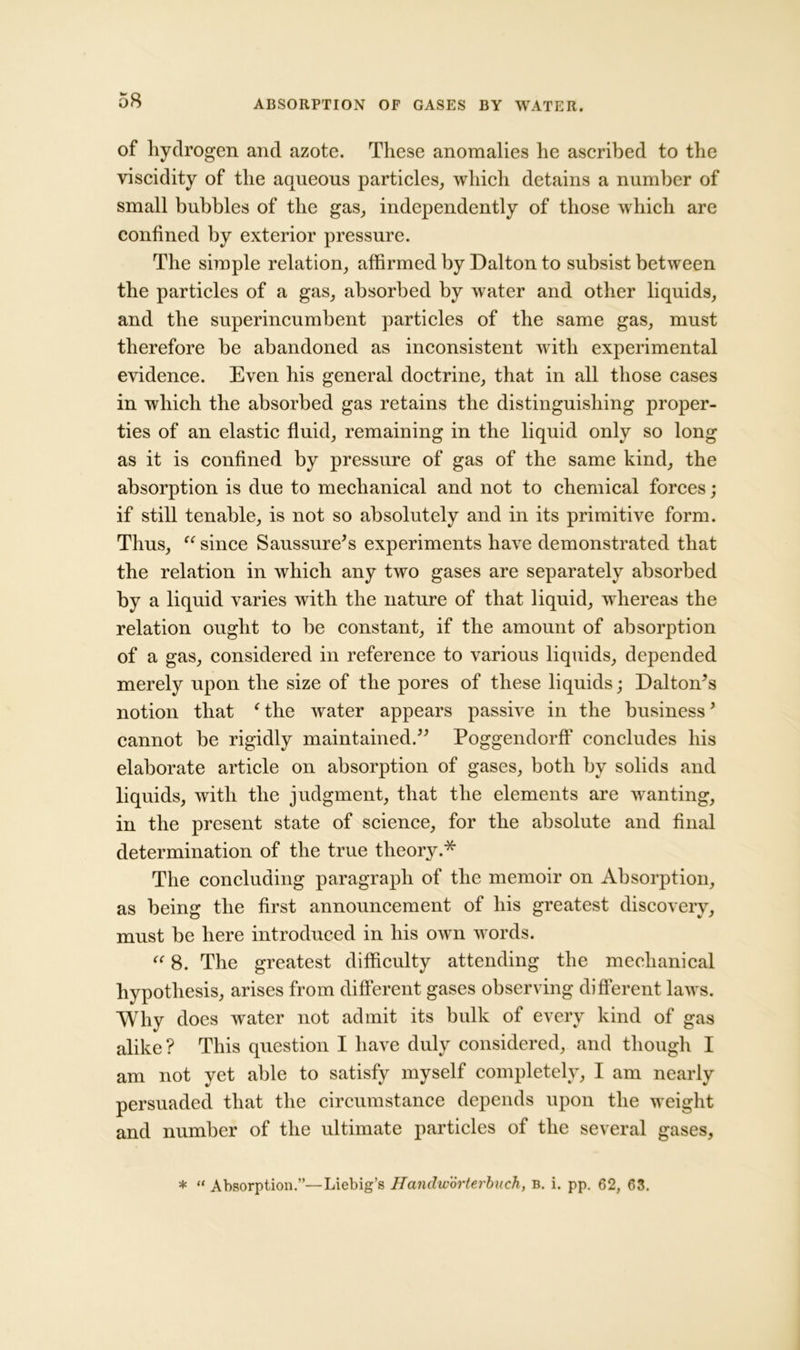 of hydrogen and azote. These anomalies he ascribed to the viscidity of the aqueous particles, which detains a number of small bubbles of the gas, independently of those which are confined by exterior pressure. The simple relation, affirmed by Dalton to subsist between the particles of a gas, absorbed by water and other liquids, and the superincumbent particles of the same gas, must therefore be abandoned as inconsistent with experimental evidence. Even his general doctrine, that in all those cases in which the absorbed gas retains the distinguishing proper- ties of an elastic fluid, remaining in the liquid only so long as it is confined by pressure of gas of the same kind, the absorption is due to mechanical and not to chemical forces; if still tenable, is not so absolutely and in its primitive form. Thus, u since Saussure’s experiments have demonstrated that the relation in which any two gases are separately absorbed by a liquid varies with the nature of that liquid, whereas the relation ought to be constant, if the amount of absorption of a gas, considered in reference to various liquids, depended merely upon the size of the pores of these liquids; Dalton’s notion that ‘the water appears passive in the business’ cannot be rigidly maintained.” Poggendorff concludes his elaborate article on absorption of gases, both by solids and liquids, with the judgment, that the elements are wanting, in the present state of science, for the absolute and final determination of the true theory.* The concluding paragraph of the memoir on Absorption, as being the first announcement of his greatest discovery, must be here introduced in his own words. “ 8. The greatest difficulty attending the mechanical hypothesis, arises from different gases observing different laws. Why does water not admit its bulk of every kind of gas alike? This question I have duly considered, and though I am not yet able to satisfy myself completely, I am nearly persuaded that the circumstance depends upon the weight and number of the ultimate particles of the several gases, * “ Absorption.”—Liebig’s Hanchvorterbiich, b. i. pp. 62, 63.