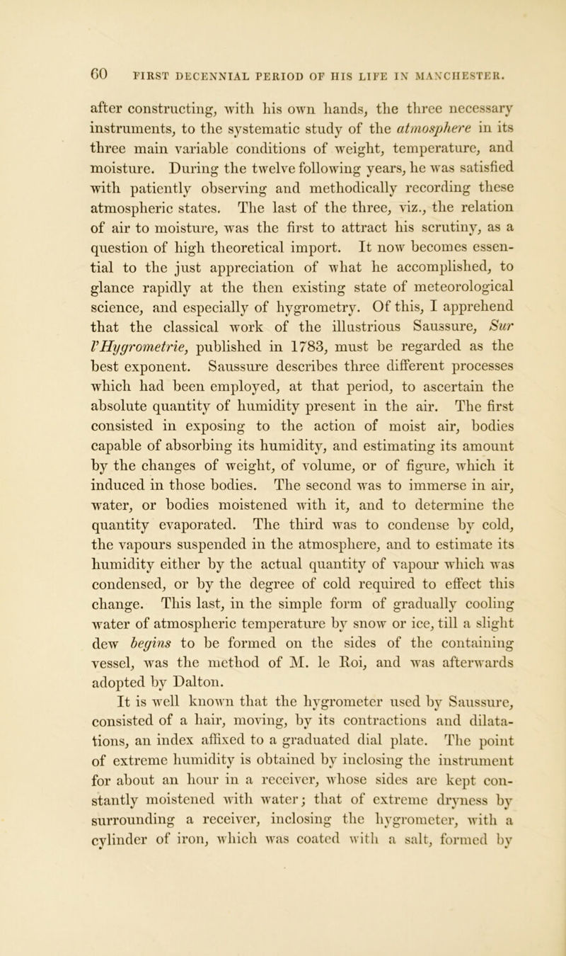 after constructing, with his own hands, the three necessary instruments, to the systematic study of the atmosphere in its three main variable conditions of weight, temperature, and moisture. During the twelve following years, he was satisfied with patiently observing and methodically recording these atmospheric states. The last of the three, viz., the relation of air to moisture, was the first to attract his scrutiny, as a question of high theoretical import. It now becomes essen- tial to the just appreciation of what he accomplished, to glance rapidly at the then existing state of meteorological science, and especially of hygrometry. Of this, I apprehend that the classical work of the illustrious Saussure, Sur VHygrometrie, published in 1783, must be regarded as the best exponent. Saussure describes three different processes which had been employed, at that period, to ascertain the absolute quantity of humidity present in the air. The first consisted in exposing to the action of moist air, bodies capable of absorbing its humidity, and estimating its amount by the changes of weight, of volume, or of figure, which it induced in those bodies. The second was to immerse in air, wrater, or bodies moistened with it, and to determine the quantity evaporated. The third was to condense by cold, the vapours suspended in the atmosphere, and to estimate its humidity either by the actual quantity of vapour which was condensed, or by the degree of cold required to effect this change. This last, in the simple form of gradually cooling water of atmospheric temperature by snow or ice, till a slight dew begins to be formed on the sides of the containing vessel, was the method of M. le Hoi, and was afterwards adopted by Dalton. It is well known that the hygrometer used by Saussure, consisted of a hair, moving, by its contractions and dilata- tions, an index affixed to a graduated dial plate. The point of extreme humidity is obtained by inclosing the instrument for about an hour in a receiver, whose sides are kept con- stantly moistened with water; that of extreme dryness by surrounding a receiver, inclosing the hygrometer, with a evlinder of iron, which was coated with a salt, formed by