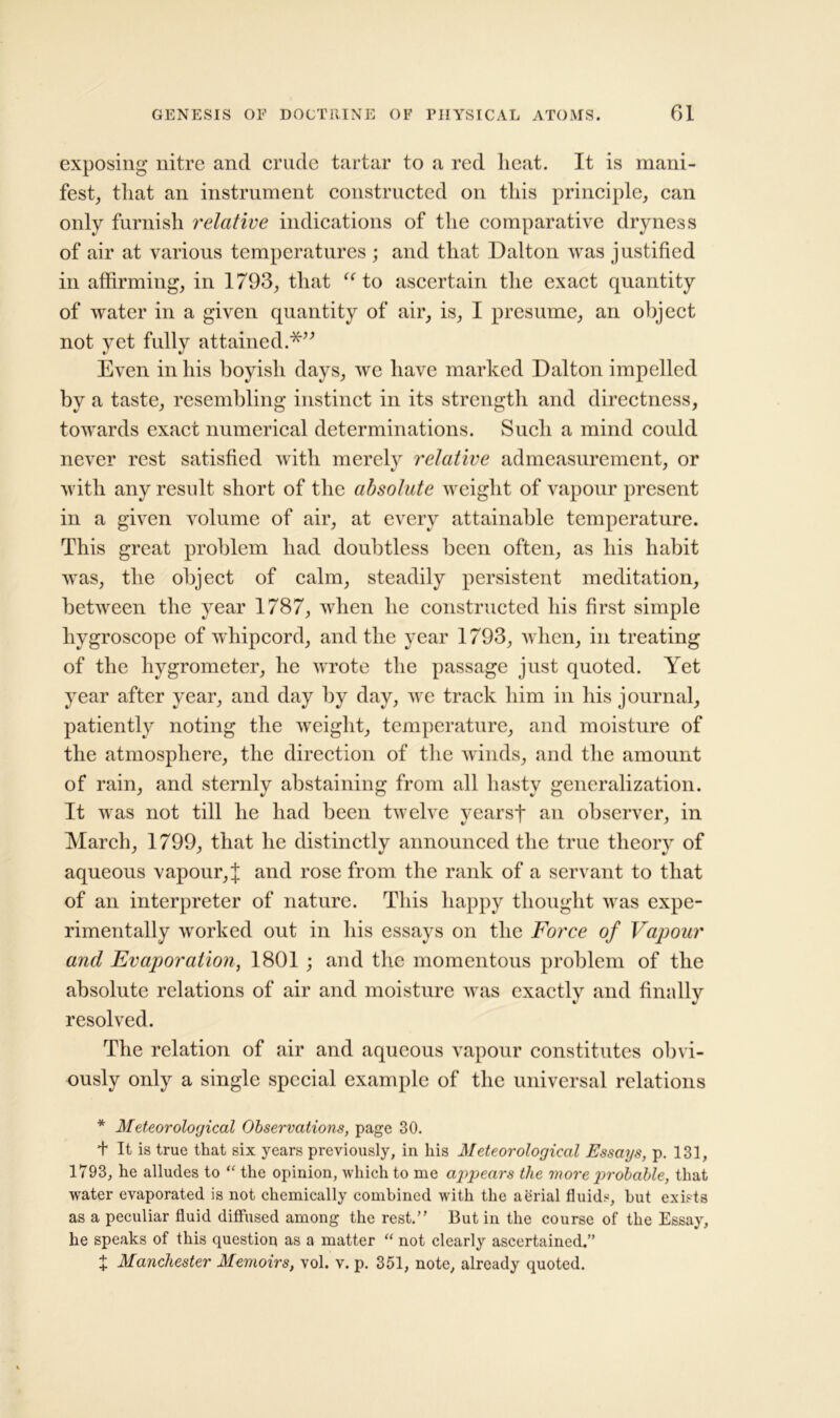 exposing* nitre and crude tartar to a red heat. It is mani- fest, that an instrument constructed on this principle, can only furnish relative indications of the comparative dryness of air at various temperatures ; and that Dalton was justified in affirming, in 1793, that “ to ascertain the exact quantity of water in a given quantity of air, is, I presume, an object not yet fully attained.*” Even in his boyish days, we have marked Dalton impelled by a taste, resembling instinct in its strength and directness, towards exact numerical determinations. Such a mind could never rest satisfied with merely relative admeasurement, or with any result short of the absolute weight of vapour present in a given volume of air, at every attainable temperature. This great problem had doubtless been often, as his habit was, the object of calm, steadily persistent meditation, between the year 1787, when he constructed his first simple hygroscope of whipcord, and the year 1793, when, in treating of the hygrometer, he wrote the passage just quoted. Yet year after year, and day by day, we track him in his journal, patiently noting the weight, temperature, and moisture of the atmosphere, the direction of the winds, and the amount of rain, and sternly abstaining from all hasty generalization. It was not till he had been twelve yearsf an observer, in March, 1799, that he distinctly announced the true theory of aqueous vapour, J and rose from the rank of a servant to that of an interpreter of nature. This happy thought was expe- rimentally worked out in his essays on the Force of Vapour and Evaporation, 1801 ; and the momentous problem of the and finally resolved. The relation of air and aqueous vapour constitutes obvi- ously only a single special example of the universal relations * Meteorological Observations, page 30. + It is true that six years previously, in his Meteorological Essays, p. 131, 1793, he alludes to “ the opinion, which to me appears the more probable, that water evaporated is not chemically combined with the aerial fluids, hut exists as a peculiar fluid diffused among the rest. But in the course of the Essay, he speaks of this question as a matter “ not clearly ascertained.” t Manchester Memoirs, vol. v. p. 351, note, already quoted. absolute relations of air and moisture was exactly