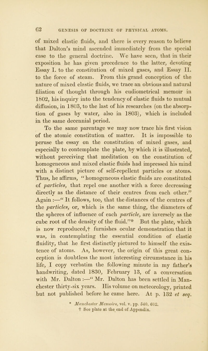 of mixed elastic fluids, and there is every reason to believe that Dalton's mind ascended immediately from the special case to the general doctrine. We have seen, that in their exposition he has given precedence to the latter, devoting Essay I. to the constitution of mixed gases, and Essay II. to the force of steam. From this grand conception of the nature of mixed elastic fluids, we trace an obvious and natural filiation of thought through his eudiometrical memoir in 1802, his inquiry into the tendency of elastic fluids to mutual diffusion, in 1803, to the last of his researches (on the absorp- tion of gases by water, also in 1803), which is included in the same decennial period. To the same parentage we may now trace his first vision of the atomic constitution of matter. It is impossible to peruse the essay on the constitution of mixed gases, and especially to contemplate the plate, by which it is illustrated, without perceiving that meditation on the constitution of homogeneous and mixed elastic fluids had impressed his mind with a distinct picture of self-repellent particles or atoms. Thus, he affirms, “homogeneous elastic fluids are constituted of 'particles, that repel one another with a force decreasing directly as the distance of their centres from each other. Again :—“ It follows, too, that the distances of the centres of the particles, or, which is the same thing, the diameters of the spheres of influence of each particle, are inversely as the cube root of the density of the fluid.* But the plate, which is now reproduced,f furnishes ocular demonstration that it was, in contemplating the essential condition of elastic fluidity, that he first distinctly pictured to himself the exis- tence of atoms. As, however, the origin of this great con- ception is doubtless the most interesting circumstance in his life, I copy verbatim the following minute in my father's handwriting, dated 1830, February 13, of a conversation with Mr. Dalton :—■“ Mr. Dalton has been settled in Man- chester thirty-six years. His volume on meteorology, printed but not published before he came here. At p. 132 et seq. * Manchester Memoirs, vol. y. pp. 540, 602. t See plate at the end of Appendix.