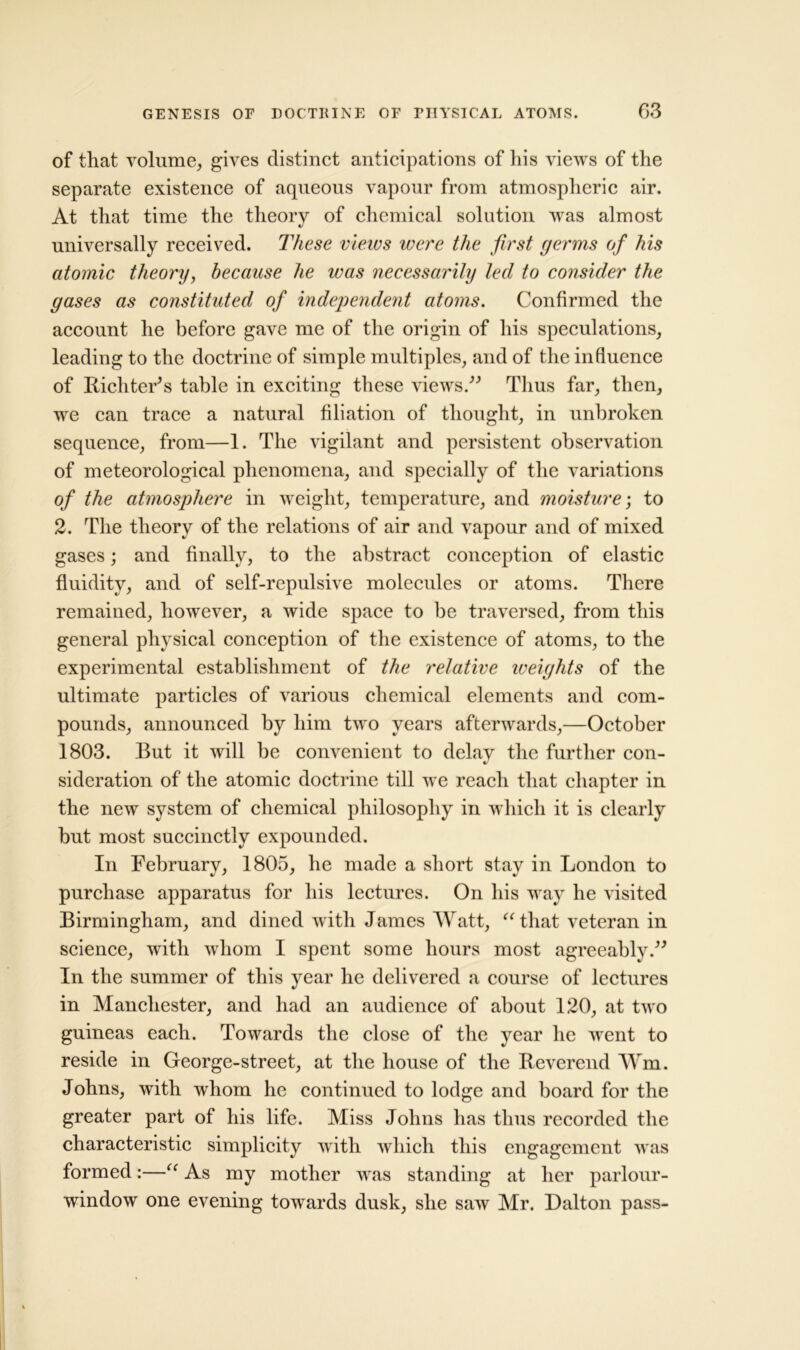 of that volume, gives distinct anticipations of his views of the separate existence of aqueous vapour from atmospheric air. At that time the theory of chemical solution was almost universally received. These views ivere the first germs of his atomic theory, because he ivas necessarily led to consider the gases as constituted of independent atoms. Confirmed the account he before gave me of the origin of his speculations, leading to the doctrine of simple multiples, and of the influence of Richter's table in exciting these views. Thus far, then, we can trace a natural filiation of thought, in unbroken sequence, from—1. The vigilant and persistent observation of meteorological phenomena, and specially of the variations of the atmosphere in weight, temperature, and moisture; to 2. The theory of the relations of air and vapour and of mixed gases; and finally, to the abstract conception of elastic fluidity, and of self-repulsive molecules or atoms. There remained, however, a wide space to be traversed, from this general physical conception of the existence of atoms, to the experimental establishment of the relative weights of the ultimate particles of various chemical elements and com- pounds, announced by him two years afterwards,—October 1803. But it will be convenient to delay the further con- sideration of the atomic doctrine till we reach that chapter in the new system of chemical philosophy in which it is clearly but most succinctly expounded. In February, 1805, he made a short stay in London to purchase apparatus for his lectures. On his way he visited Birmingham, and dined with James Watt, “that veteran in science, with whom I spent some hours most agreeably. In the summer of this year he delivered a course of lectures in Manchester, and had an audience of about 120, at two guineas each. Towards the close of the year he went to reside in George-street, at the house of the Reverend Wm. Johns, with whom he continued to lodge and board for the greater part of his life. Miss Johns has thus recorded the characteristic simplicity with which this engagement was formed:—“ As my mother was standing at her parlour- window one evening towards dusk, she saw Mr. Dalton pass-