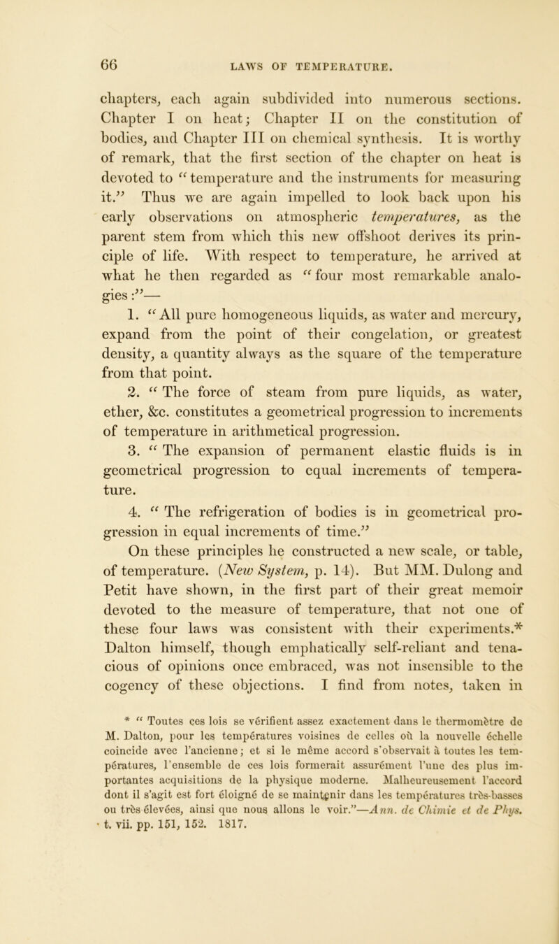 chapters, each again subdivided into numerous sections. Chapter I on heat; Chapter II on the constitution of bodies, and Chapter III on chemical synthesis. It is worthy of remark, that the first section of the chapter on heat is devoted to “ temperature and the instruments for measuring it.” Thus we are again impelled to look back upon his early observations on atmospheric temperatures, as the parent stem from which this new offshoot derives its prin- ciple of life. With respect to temperature, he arrived at what he then regarded as “ four most remarkable analo- gies — 1. “ All pure homogeneous liquids, as water and mercury, expand from the point of their congelation, or greatest density, a quantity always as the square of the temperature from that point. 2. “ The force of steam from pure liquids, as water, ether, &c. constitutes a geometrical progression to increments of temperature in arithmetical progression. 3. “ The expansion of permanent elastic fluids is in geometrical progression to equal increments of tempera- ture. 4. “ The refrigeration of bodies is in geometrical pro- gression in equal increments of time.” On these principles he constructed a new scale, or table, of temperature. (New System, p. 14). But MM. Dulong and Petit have shown, in the first part of their great memoir devoted to the measure of temperature, that not one of these four laws was consistent with their experiments.* Dalton himself, though emphatically self-reliant and tena- cious of opinions once embraced, was not insensible to the cogency of these objections. I find from notes, taken in * “ Toutes ces lois se verifient assez exaetement dans le thermom&tre de M. Dalton, pour les temperatures voisines de celles oil la nouvelle 6chelle coincide avec l’ancienne; et si le m6me accord s'observait a toutes les tem- peratures, l’ensemble de ces lois formerait assurement 1’une des plus im- portantes acquisitions de la physique moderne. Malheureusement l'accord dont il s’agit est fort eloigne de se maintgnir dans les temperatures tr&s-basses ou trbs elevees, ainsi que nous allons le voir.”—Ann. de Chimie et de Phys. • t. vii. pp. 151, 152. 1817.