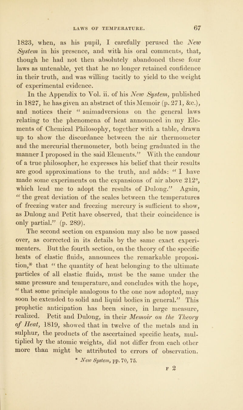 1823, when, as his pupil, I carefully perused the New System in his presence, and with his oral comments, that, though he had not then absolutely abandoned these four laws as untenable, yet that he no longer retained confidence in their truth, and was willing tacitly to yield to the weight of experimental evidence. In the Appendix to Vol. ii. of his New System, published in 1827, he has given an abstract of this Memoir (p. 271, &c.), and notices their “ animadversions on the general laws relating to the phenomena of heat announced in my Ele- ments of Chemical Philosophy, together with a table, drawn up to show the discordance between the air thermometer and the mercurial thermometer, both being graduated in the manner I proposed in the said Elements.” With the candour of a true philosopher, he expresses his belief that their results are good approximations to the truth, and adds: u I have made some experiments on the expansions of air above 212°, which lead me to adopt the results of Dulong.” Again, “ the great deviation of the scales between the temperatures of freezing water and freezing mercury is sufficient to show, as Dulong and Petit have observed, that their coincidence is only partial.” (p. 289). The second section on expansion may also be now passed over, as corrected in its details by the same exact experi- menters. Put the fourth section, on the theory of the specific heats of elastic fluids, announces the remarkable proposi- tion,* that “ the quantity of heat belonging to the ultimate particles of all elastic fluids, must be the same under the same pressure and temperature, and concludes with the hope, “ that some principle analogous to the one now adopted, may soon be extended to solid and liquid bodies in general.” This prophetic anticipation has been since, in large measure, realized. Petit and Dulong, in their Memoir on the Theory °f Heat, 1819, showed that in twelve of the metals and in sulphur, the products of the ascertained specific heats, mul- tiplied by the atomic weights, did not differ from each other more than might be attributed to errors of observation. * New System, pp. 70, 75. F 2