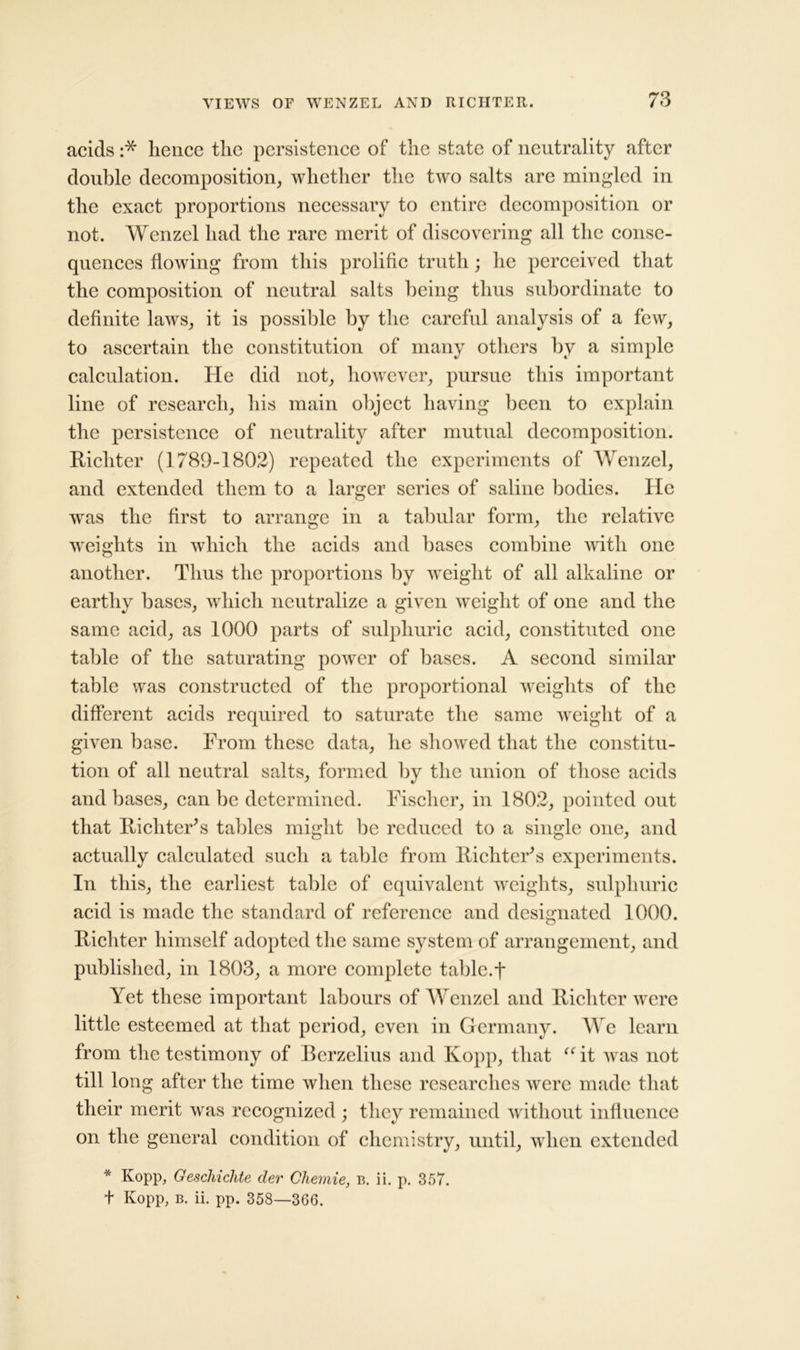 acids :* hence the persistence of the state of neutrality after double decomposition, whether the two salts are mingled in the exact proportions necessary to entire decomposition or not. Wenzel had the rare merit of discovering all the conse- quences flowing from this prolific truth; he perceived that the composition of neutral salts being thus subordinate to definite laws, it is possible by the careful analysis of a few, to ascertain the constitution of many others by a simple calculation. He did not, however, pursue this important line of research, his main object having been to explain the persistence of neutrality after mutual decomposition. Richter (1789-1802) repeated the experiments of Wenzel, and extended them to a larger series of saline bodies. He was the first to arrange in a tabular form, the relative weights in which the acids and bases combine until one another. Thus the proportions by weight of all alkaline or earthy bases, which neutralize a given weight of one and the same acid, as 1000 parts of sulphuric acid, constituted one table of the saturating power of bases. A second similar table was constructed of the proportional weights of the different acids required to saturate the same weight of a given base. From these data, he showed that the constitu- tion of all neutral salts, formed by the union of those acids and bases, can be determined. Fischer, in 1802, pointed out that Richter’s tables might be reduced to a single one, and actually calculated such a table from Richter's experiments. In this, the earliest table of equivalent weights, sulphuric acid is made the standard of reference and designated 1000. Richter himself adopted the same system of arrangement, and published, in 1803, a more complete table, f Yet these important labours of Wenzel and Richter were little esteemed at that period, even in Germany. We learn from the testimony of Berzelius and Kopp, that “ it was not till long after the time when these researches were made that their merit was recognized ; they remained without influence on the general condition of chemistry, until, when extended * Kopp, Geschichte cler Chemie, b. ii. p. 357. t Kopp, b. ii. pp. 358—366.