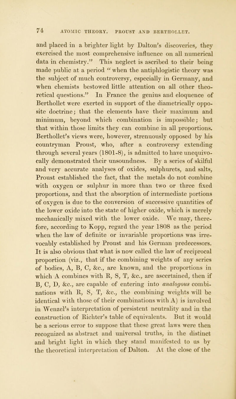 and placed in a brighter light by Dalton's discoveries, they exercised the most comprehensive influence on all numerical data in chemistry. This neglect is ascribed to their being made public at a period “ when the antiphlogistic theory was the subject of much controversy, especially in Germany, and when chemists bestowed little attention on all other theo- retical questions. In France the genius and eloquence of Bertliollet were exerted in support of the diametrically oppo- site doctrine; that the elements have their maximum and minimum, beyond which combination is impossible; but that within those limits they can combine in all proportions. Berthollet's views were, however, strenuously opposed by his countryman Proust, who, after a controversy extending through several years (1801-8), is admitted to have unequivo- cally demonstrated their unsoundness, and very accurate analyses of oxides, sulphurets, and salts, Proust established the fact, that the metals do not combine with oxygen or sulphur in more than two or three fixed proportions, and that the absorption of intermediate portions of oxygen is due to the conversion of successive quantities of the lower oxide into the state of higher oxide, which is merely mechanically mixed with the lower oxide. We may, there- fore, according to Kopp, regard the year 1808 as the period when the law of definite or invariable proportions was irre- vocably established by Proust and his German predecessors. It is also obvious that what is now called the law of reciprocal proportion (viz., that if the combining weights of any series of bodies. A, B, C, &c., are known, and the proportions in which A combines with R, S, T, &c., are ascertained, then if B, C, D, &c., are capable of entering into analogous combi- nations with R, S, T, &c., the combining weights will be identical with those of their combinations with A) is involved in Wenzel's interpretation of persistent neutrality and in the construction of Richter's table of equivalents. But it would be a serious error to suppose that these great laws were then recognized as abstract and universal truths, in the distinct and bright light in which they stand manifested to us by the theoretical interpretation of Dalton. At the close of the By a series of skilful