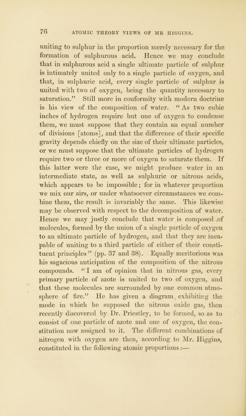 ATOMIC THEORY VIEWS OF MR HIGGINS. uniting to sulphur in the proportion merely necessary for the formation of sulphurous acid. Hence we may conclude that in sulphurous acid a single ultimate particle of sulphur is intimately united only to a single particle of oxygen, and that, in sulphuric acid, every single particle of sulphur is united with two of oxygen, being the quantity necessary to saturation.” Still more in conformity with modern doctrine is his view of the composition of water. “ As two cubic inches of hydrogen require but one of oxygen to condense them, we must suppose that they contain an equal number of divisions [atoms], and that the difference of their specific gravity depends chiefly on the size of their ultimate particles, or we must suppose that the ultimate particles of hydrogen require two or three or more of oxygen to saturate them. If this latter were the case, we might produce water in an intermediate state, as well as sulphuric or nitrous acids, which appears to be impossible; for in whatever proportion we mix our airs, or under whatsoever circumstances we com- bine them, the result is invariably the same. This likewise may be observed with respect to the decomposition of water. Hence we may justly conclude that water is composed .of molecules, formed by the union of a single particle of oxygen to an ultimate particle of hydrogen, and that they are inca- pable of uniting to a third particle of either of their consti- tuent principles” (pp. 37 and 38). Equally meritorious was his sagacious anticipation of the composition of the nitrous compounds. “ I am of opinion that in nitrous gas, every primary particle of azote is united to two of oxygen, and that these molecules are surrounded by one common atmo- sphere of fire.” He has given a diagram exhibiting the mode in which he supposed the nitrous oxide gas, then recently discovered by Dr. Priestley, to be formed, so as to consist of one particle of azote and one of oxygen, the con- stitution now assigned to it. The different combinations of nitrogen with oxygen are then, according to Mr. Higgins, constituted in the following atomic proportions :—