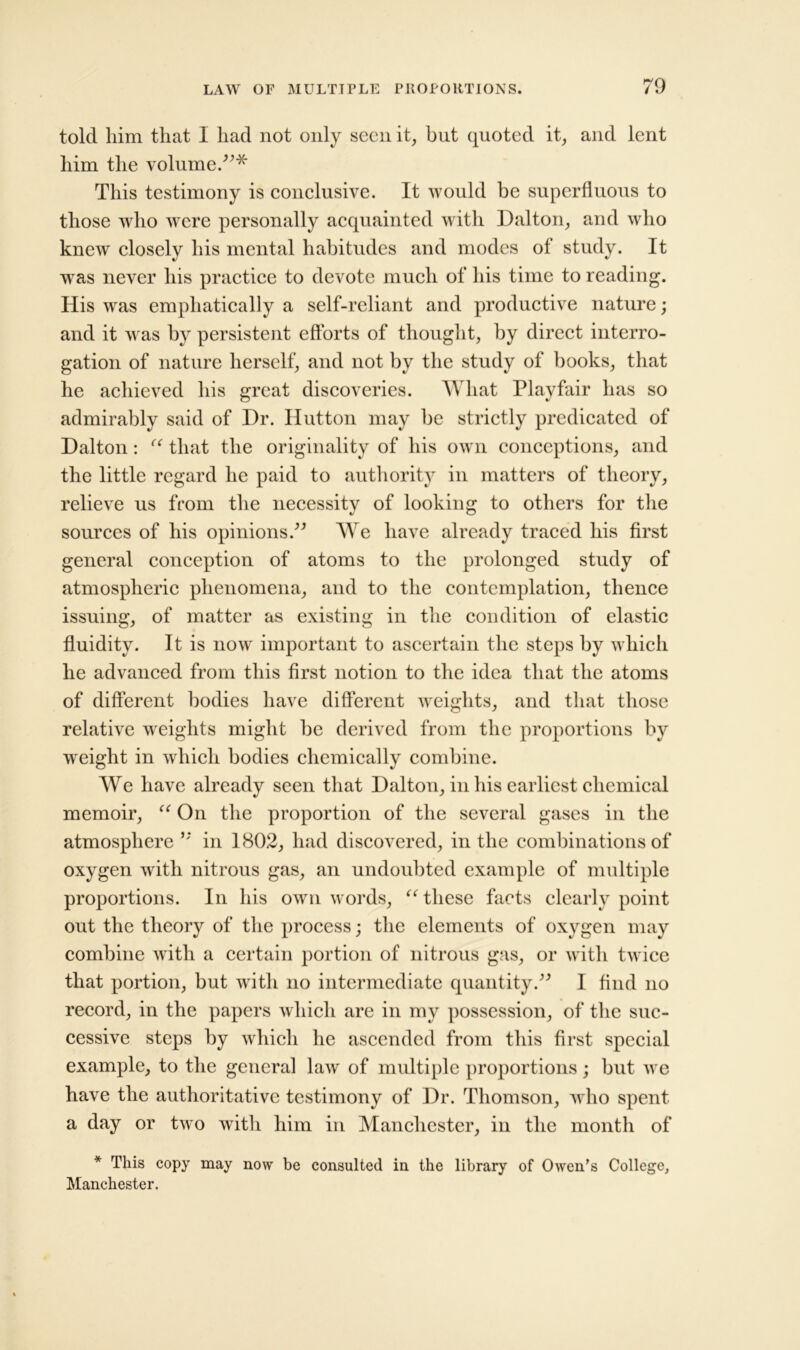 told him that I had not only seen it, but quoted it, and lent him the volume.”* This testimony is conclusive. It would be superfluous to those who were personally acquainted with Dalton, and who knew closely his mental habitudes and modes ol study. It was never his practice to devote much of his time to reading. His was emphatically a self-reliant and productive nature; and it was by persistent efforts of thought, by direct interro- gation of nature herself, and not by the study of books, that he achieved his great discoveries. What Playfair has so admirably said of Dr. Hutton may be strictly predicated of Dalton: “ that the originality of his own conceptions, and the little regard he paid to authority in matters of theory, relieve us from the necessity of looking to others for the sources of his opinions.” We have already traced his first general conception of atoms to the prolonged study of atmospheric phenomena, and to the contemplation, thence issuing, of matter as existing in the condition of elastic fluidity. It is now important to ascertain the steps by which he advanced from this first notion to the idea that the atoms of different bodies have different weights, and that those relative weights might be derived from the proportions by weight in which bodies chemically combine. We have already seen that Dalton, in his earliest chemical memoir, “ On the proportion of the several gases in the atmosphere ” in 1802, had discovered, in the combinations of oxygen with nitrous gas, an undoubted example of multiple proportions. In his own words, “ these facts clearly point out the theory of the process; the elements of oxygen may combine with a certain portion of nitrous gas, or with twice that portion, but with no intermediate quantity.” I find no record, in the papers which are in my possession, of the suc- cessive steps by which he ascended from this first special example, to the general law of multiple proportions; but we have the authoritative testimony of Dr. Thomson, who spent a day or two with him in Manchester, in the month of * This copy may now be consulted in the library of Owen’s College, Manchester.