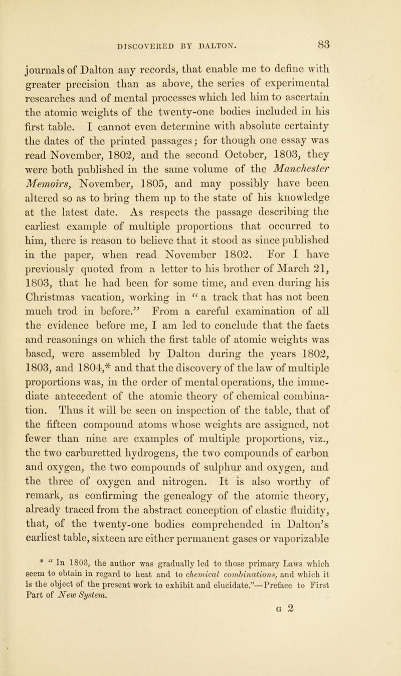 journals of Dalton any records, that enable me to define with greater precision than as above, the series of experimental researches and of mental processes which led him to ascertain the atomic weights of the twenty-one bodies included in his first table. I cannot even determine with absolute certainty the dates of the printed passages; for though one essay was read November, 1802, and the second October, 1803, they were both published in the same volume of the Manchester Memoirs, November, 1805, and may possibly have been altered so as to bring them up to the state of his knowledge at the latest date. As respects the passage describing the earliest example of multiple proportions that occurred to him, there is reason to believe that it stood as since published in the paper, when read November 1802. For I have previously cpioted from a letter to his brother of March 21, 1803, that he had been for some time, and even during his Christmas vacation, working in “ a track that has not been much trod in before. From a careful examination of all the evidence before me, I am led to conclude that the facts and reasonings on which the first table of atomic weights was based, were assembled by Dalton during the years 1802, 1803, and 1804,* and that the discovery of the law of multiple proportions was, in the order of mental operations, the imme- diate antecedent of the atomic theory of chemical combina- tion. Thus it will be seen on inspection of the table, that of the fifteen compound atoms whose weights are assigned, not fewer than nine are examples of multiple proportions, viz., the two carburetted hydrogens, the two compounds of carbon and oxygen, the two compounds of sulphur and oxygen, and the three of oxygen and nitrogen. It is also worthy of remark, as confirming the genealogy of the atomic theory, already traced from the abstract conception of clastic fluidity, that, of the twenty-one bodies comprehended in Dalton's earliest table, sixteen are either permanent gases or vaporizable * “ In 1803, the author was gradually led to those primary Laws which seem to obtain in regard to heat and to chemical combinations, and which it is the object of the present work to exhibit and elucidate.”—Preface to First Part of New System. G 2