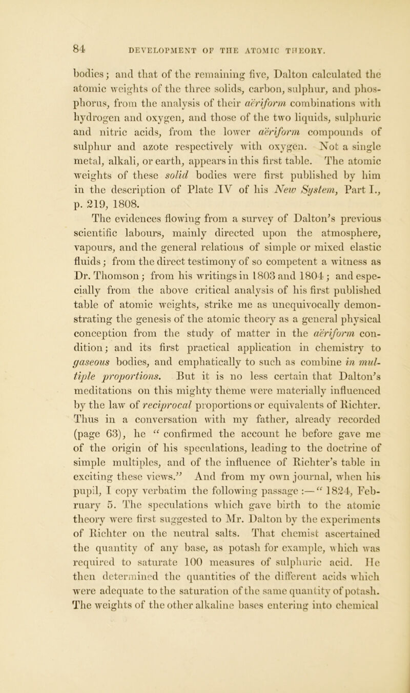 bodies; and tliat of tlie remaining five, Dalton calculated the atomic weights of the three solids, carbon, sulphur, and phos- phorus, from the analysis of their aeriform combinations with hydrogen and oxygen, and those of the two liquids, sulphuric and nitric acids, from the lower aeriform compounds of sulphur and azote respectively with oxygen. Not a single metal, alkali, or earth, appears in this first table. The atomic weights of these solid bodies were first published by him in the description of Plate IV of his New System, Part I., p. 219, 1808. The evidences flowing from a survey of Dalton's previous scientific labours, mainly directed upon the atmosphere, vapours, and the general relations of simple or mixed elastic fluids; from the direct testimony of so competent a witness as Dr. Thomson; from his writings in 1803 and 1804 ; and espe- cially from the above critical analysis of his first published table of atomic weights, strike me as unequivocally demon- strating the genesis of the atomic theory as a general physical conception from the study of matter in the aeriform con- dition; and its first practical application in chemistry to gaseous bodies, and emphatically to such as combine in mul- tiple proportions. But it is no less certain that Dalton's meditations on this mighty theme were materially influenced by the law of reciprocal proportions or equivalents of Bichter. Thus in a conversation with my father, already recorded (page 63), he “ confirmed the account he before gave me of the origin of his speculations, leading to the doctrine of simple multiples, and of the influence of Richter’s table in exciting these views. And from my own journal, when his pupil, I copy verbatim the following passage :—<( 1824, Feb- ruary 5. The speculations which gave birth to the atomic theory were first suggested to Mr. Dalton by the experiments of Bichter on the neutral salts. That chemist ascertained the quantity of any base, as potash for example, which was required to saturate 100 measures of sulphuric acid. lie then determined the quantities of the different acids which were adequate to the saturation of the same quantity of potash. The weights of the other alkaline bases entering into chemical