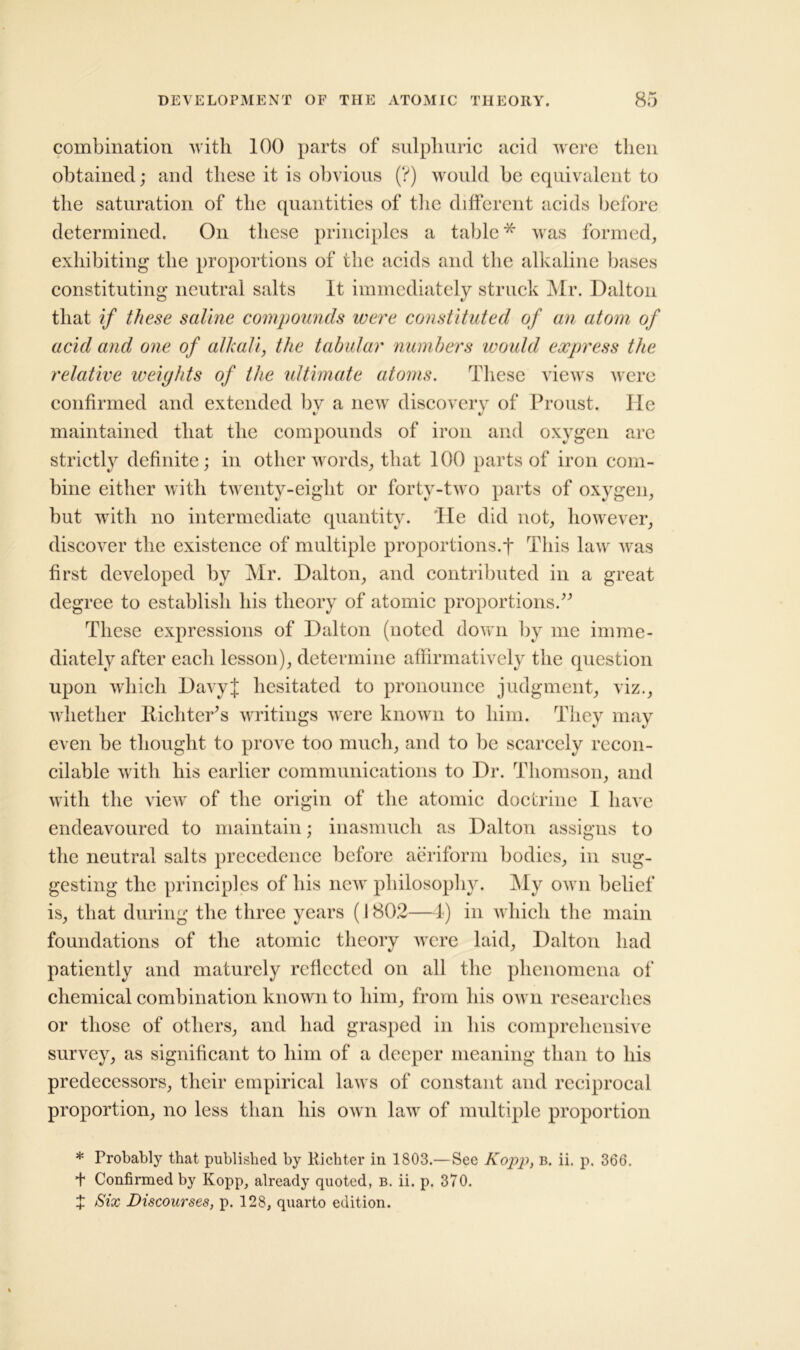 combination with 100 parts of sulphuric acid were then obtained; and these it is obvious (?) would be equivalent to the saturation of the quantities of the different acids before determined. On these principles a table* was formed, exhibiting the proportions of the acids and the alkaline bases constituting neutral salts It immediately struck Mr. Dalton that if these saline compounds were constituted of an atom of acid and one of alkali, the tabular numbers woidd express the relative weights of the ultimate atoms. These views were confirmed and extended by a new discovery of Proust. He maintained that the compounds of iron and oxygen are strictly definite; in other words, that 100 parts of iron com- bine either with twenty-eight or forty-two parts of oxygen, but wdtli no intermediate quantity. 'He did not, however, discover the existence of multiple proportions, j* This lawr was first developed by Mr. Dalton, and contributed in a great degree to establish his theory of atomic proportions.” These expressions of Dalton (noted down by me imme- diately after each lesson), determine affirmatively the question upon which DavyJ hesitated to pronounce judgment, viz., w hether Richter’s writings were known to him. They may even be thought to prove too much, and to be scarcely recon- cilable with his earlier communications to Dr. Thomson, and with the view of the origin of the atomic doctrine 1 have endeavoured to maintain; inasmuch as Dalton assigns to the neutral salts precedence before aeriform bodies, in sug- gesting the principles of his new philosophy. My own belief is, that during the three years (1802—4) in which the main foundations of the atomic theory were laid, Dalton had patiently and maturely reflected on all the phenomena of chemical combination known to him, from his own researches or those of others, and had grasped in his comprehensive survey, as significant to him of a deeper meaning than to his predecessors, their empirical laws of constant and reciprocal proportion, no less than his own lawr of multiple proportion * Probably that published by Richter in 1803.—See Kopp, b. ii. p. 366. + Confirmed by Kopp, already quoted, b. ii. p. 370. X Six Discourses, p. 128, quarto edition.