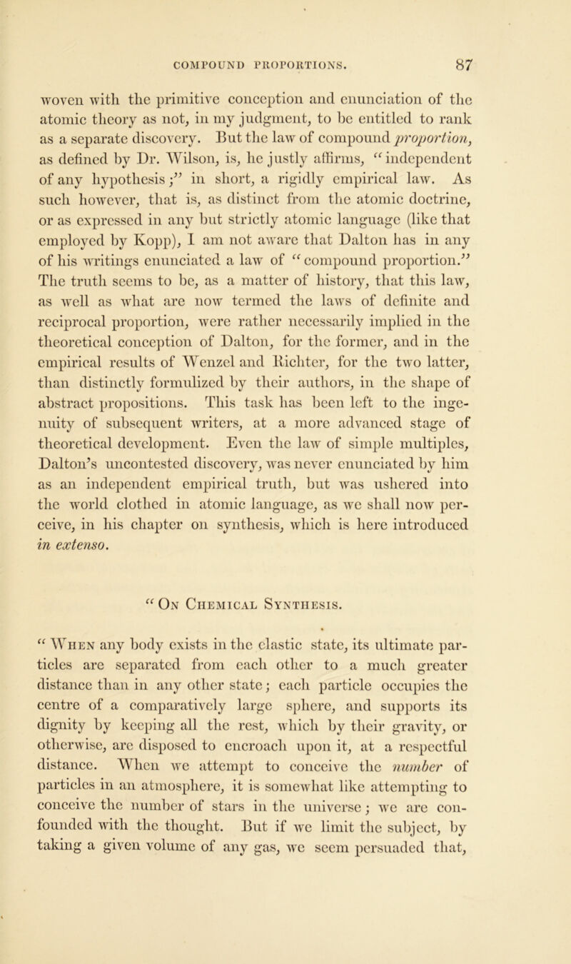 woven with the primitive conception and enunciation of the atomic theory as not, in my judgment, to lie entitled to rank as a separate discovery. But the law of compound proportion, as defined by Dr. Wilson, is, he justly affirms, “independent of any hypothesisin short, a rigidly empirical law. As such however, that is, as distinct from the atomic doctrine, or as expressed in any but strictly atomic language (like that employed by Kopp), I am not aware that Dalton has in any of his writings enunciated a law of “ compound proportion.” The truth seems to be, as a matter of history, that this law, as well as what are now termed the laws of definite and reciprocal proportion, were rather necessarily implied in the theoretical conception of Dalton, for the former, and in the empirical results of Wenzel and Bichter, for the two latter, than distinctly formulized by their authors, in the shape of abstract propositions. This task has been left to the inge- nuity of subsequent writers, at a more advanced stage of theoretical development. Even the law of simple multiples, Dalton’s uncontested discoverv, Avas never enunciated by him as an independent empirical truth, but was ushered into the world clothed in atomic language, as we shall now per- ceive, in his chapter on synthesis, which is here introduced in extenso. “ On Chemical Synthesis. • “ When any body exists in the clastic state, its ultimate par- ticles are separated from each other to a much greater distance than in any other state; each particle occupies the centre of a comparatively large sphere, and supports its dignity by keeping all the rest, which by their gravity, or otherwise, are disposed to encroach upon it, at a respectful distance. When we attempt to conceive the number of particles in an atmosphere, it is somewhat like attempting to conceive the number of stars in the universe; we are con- founded with the thought. But if we limit the subject, by taking a given volume of any gas, we seem persuaded that,