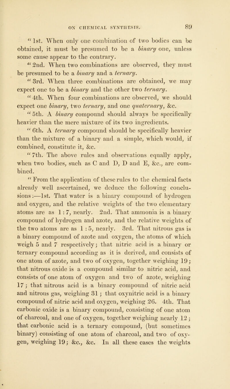 “ 1st. When only one combination of two bodies can be obtained^ it must be presumed to be a binary one, unless some cause appear to the contrary. “ 2nd. When two combinations are observed; they must be presumed to be a binary and a ternary. “ 3rd. When three combinations are obtained; we may expect one to be a binary and the other two ternary. “ 4th. When four combinations are observed; we should expect one binary, two ternary, and one quaternary, &c. “ 5th. A binary compound should always be specifically heavier than the mere mixture of its two ingredients. “ 6th. A ternary compound should be specifically heavier than the mixture of a binary and a simple; which would; if combined; constitute it, &c. “ 7tli. The above rules and observations equally apply, when two bodies, such as C and D, D and E, &c., are com- bined. “ From the application of these rules to the chemical facts already wrell ascertained, we deduce the following conclu- sions :—1st. That water is a binary compound of hydrogen and oxygen, and the relative weights of the two elementary atoms are as 1:7, nearlv. 2nd. That ammonia is a binary compound of hydrogen and azote, and the relative weights of the two atoms are as 1 : 5, nearly. 3rd. That nitrous gas is a binary compound of azote and oxygen, the atoms of which wTeigli 5 and 7 respectively; that nitric acid is a binary or ternary compound according as it is derived, and consists of one atom of azote, and two of oxygen, together weighing 19; that nitrous oxide is a compound similar to nitric acid, and consists of one atom of oxygen and two of azote, weighing 17; that nitrous acid is a binary compound of nitric acid and nitrous gas, weighing 31 ; that oxynitric acid is a binary- compound of nitric acid and oxygen, weighing 26. 4th. That carbonic oxide is a binary compound, consisting of one atom of charcoal, and one of oxygen, together weighing nearly 12; that carbonic acid is a ternary compound, (but sometimes binary) consisting of one atom of charcoal, and two of oxy- gen, weighing 19; &c., &c. In all these cases the weights