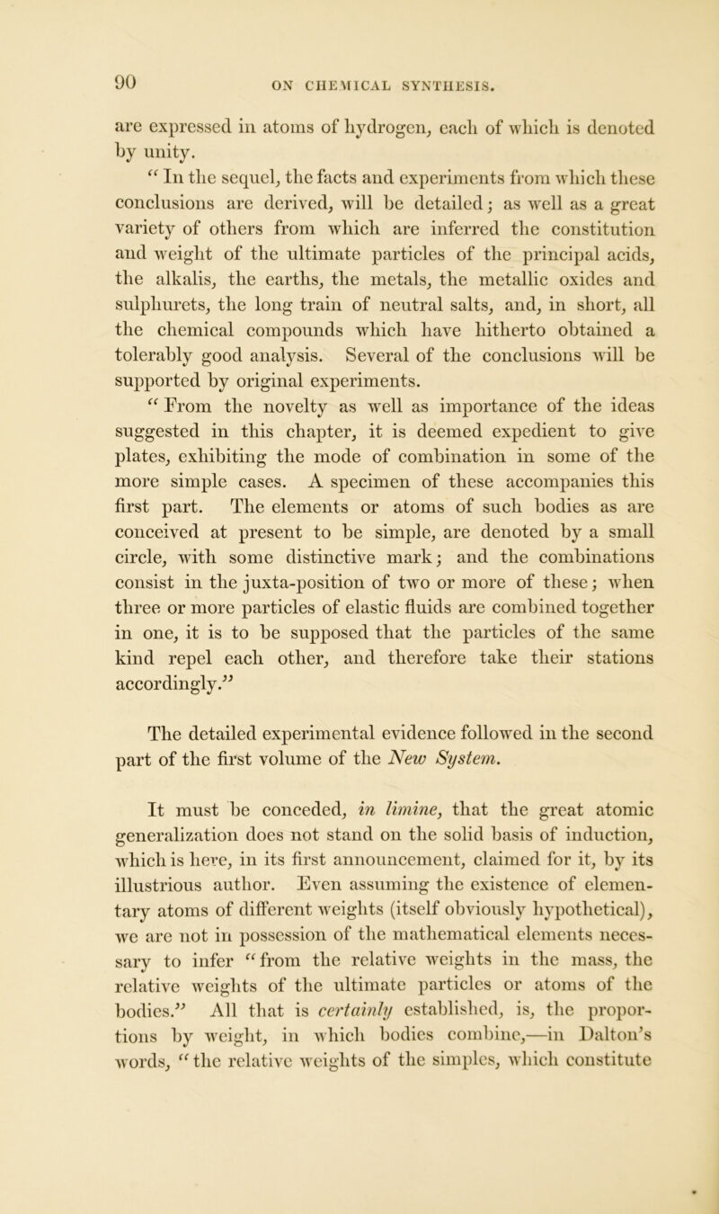 are expressed in atoms of hydrogen, each of which is denoted by unity. “ In the sequel, the facts and experiments from which these conclusions are derived, will he detailed; as well as a great variety of others from which are inferred the constitution and weight of the ultimate particles of the principal acids, the alkalis, the earths, the metals, the metallic oxides and sulphurets, the long train of neutral salts, and, in short, all the chemical compounds which have hitherto obtained a tolerably good analysis. Several of the conclusions will be supported by original experiments. “ From the novelty as well as importance of the ideas suggested in this chapter, it is deemed expedient to give plates, exhibiting the mode of combination in some of the more simple cases. A specimen of these accompanies this first part. The elements or atoms of such bodies as are conceived at present to be simple, are denoted by a small circle, with some distinctive mark; and the combinations consist in the juxta-position of two or more of these; when three or more particles of elastic fluids are combined together in one, it is to he supposed that the particles of the same kind repel each other, and therefore take their stations accordingly.” The detailed experimental evidence followed in the second part of the first volume of the New System. It must be conceded, in limine, that the great atomic generalization does not stand on the solid basis of induction, which is here, in its first announcement, claimed for it, by its illustrious author. Even assuming the existence of elemen- tary atoms of different weights (itself obviously hypothetical), we are not in possession of the mathematical elements neces- sary to infer “from the relative weights in the mass, the relative weights of the ultimate particles or atoms of the bodies.” All that is certainty established, is, the propor- tions by weight, in which bodies combine,—in Dalton’s words, “ the relative weights of the simples, which constitute