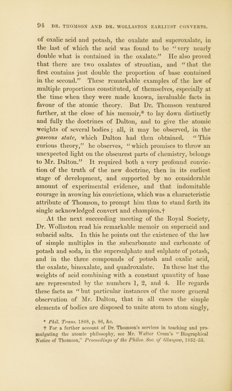 of oxalic acid and potash, the oxalate and superoxalate, in the last of which the acid was found to he “very nearly double what is contained in the oxalate.” He also proved that there are two oxalates of strontian, and “ that the first contains just double the proportion of base contained in the second.” These remarkable examples of the law of multiple proportions constituted, of themselves, especially at the time when they were made known, invaluable facts in favour of the atomic theory. But Dr. Thomson ventured further, at the close of his memoir,* to lay down distinctly and fully the doctrines of Dalton, and to give the atomic weights of several bodies; all, it may be observed, in the gaseous state, wdiich Dalton had then obtained. “ This curious theory,” he observes, “ which promises to throw an unexpected light on the obscurest parts of chemistry, belongs to Mr. Dalton.” It required both a very profound convic- tion of the truth of the new doctrine, then in its earliest stage of development, and supported by no considerable amount of experimental evidence, and that indomitable courage in avowing his convictions, which was a characteristic attribute of Thomson, to prompt him thus to stand forth its single acknowledged convert and champion, f At the next succeeding meeting of the Royal Society, Dr. Wollaston read his remarkable memoir on superacid and subacid salts. In this he points out the existence of the law of simple multiples in the .subcarbonate and carbonate of potash and soda, in the supersulphate and sulphate of potash, and in the three compounds of potash and oxalic acid, the oxalate, binoxalate, and quadroxalate. In these last the weights of acid combining with a constant quantity of base are represented by the numbers 1, 2, and 4. He regards these facts as “ but particular instances of the more general observation of Mr. Dalton, that in all cases the simple elements of bodies are disposed to unite atom to atom singly, * Phil. Trans. 1808, p. 86, &c. + For a further account of Dr. Thomson’s services in teaching and pro- mulgating the atomic philosophy, see Mr. Walter Crum’s “ Biographical Notice of Thomson,” Proceedings of the Philos. Soc. of Glasgow, 185*2 53.