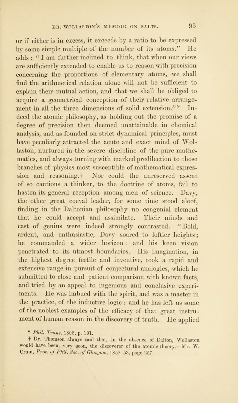 or if either is in excess, it exceeds by a ratio to he expressed by some simple multiple of the number of its atoms.” lie adds : “ I am further inclined to think, that when our views are sufficiently extended to enable us to reason with precision concerning the proportions of elementary atoms, we shall find the arithmetical relation alone will not be sufficient to explain their mutual action, and that we shall lie obliged to acquire a geometrical conception of their relative arrange- ment in all the three dimensions of solid extension.”* In- deed the atomic philosophy, as holding out the promise of a degree of precision then deemed unattainable in chemical analysis, and as founded on strict dynamical principles, must have peculiarly attracted the acute and exact mind of Wol- laston, nurtured in the severe discipline of the pure mathe- matics, and always turning with marked predilection to those branches of physics most susceptible of mathematical expres- sion and reasoning.t Nor could the unreserved assent of so cautious a thinker, to the doctrine of atoms, fail to hasten its general reception among men of science. Davy, the other great coeval leader, for some time stood aloof, finding in the Daltonian philosophy no congenial element that he could accept and assimilate. Their minds and cast of genius were indeed strongly contrasted. “ Bold, ardent, and enthusiastic, Davy soared to loftier heights; he commanded a wider horizon: and his keen vision penetrated to its utmost boundaries. His imagination, in the highest degree fertile and inventive, took a rapid and extensive range in pursuit of conjectural analogies, which he submitted to close and patient comparison with known facts, and tried by an appeal to ingenious and conclusive experi- ments. He was imbued with the spirit, and was a master in the practice, of the inductive logic : and he has left us some of the noblest examples of the efficacy of that great instru- ment of human reason in the discovery of truth. He applied * Phil. Trans. 1808, p. 101. Dr. Thomson always said that, in the absence of Dalton, Wollaston would have been, very soon, the discoverer of the atomic theory.--Mr. W. Crum, Proc. of Phil. Soc. of Glasgow, 1852-53, page 257.