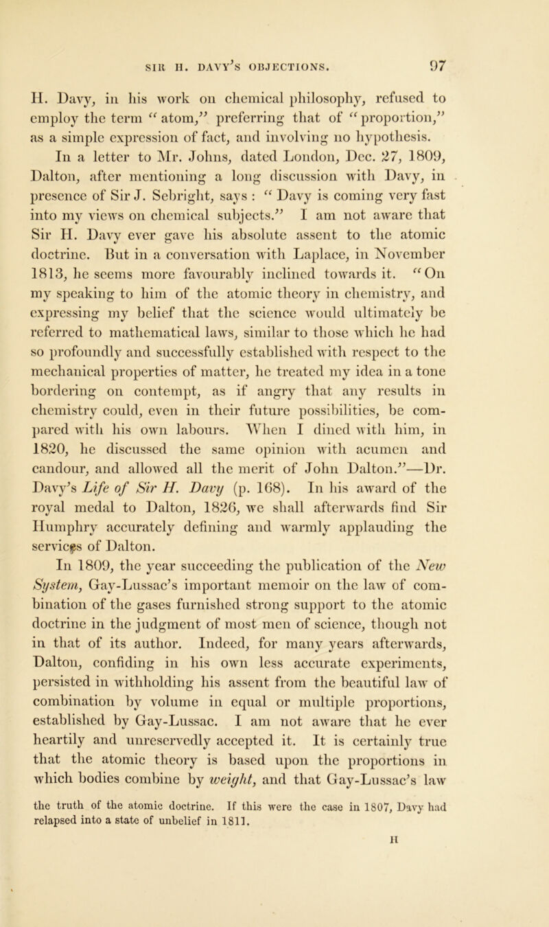 H. Davy, in his work on chemical philosophy, refused to employ the term “ atom,” preferring that of “ proportion,” as a simple expression of fact, and involving no hypothesis. In a letter to Mr. Johns, dated London, Dec. 27, 1809, Dalton, after mentioning a long discussion with Davy, in presence of Sir J. Sehright, says : “ Davy is coming very fast into my views on chemical subjects.” 1 am not aware that Sir H. Davy ever gave his absolute assent to the atomic doctrine. But in a conversation with Laplace, in November 1813, he seems more favourably inclined towards it. “On my speaking to him of the atomic theory in chemistry, and expressing my belief that the science would ultimately be referred to mathematical laws, similar to those which he had so profoundly and successfully established with respect to the mechanical properties of matter, he treated my idea in a tone bordering on contempt, as if angry that any results in chemistry could, even in their future possibilities, be com- pared with his own labours. When I dined with him, in 1820, he discussed the same opinion with acumen and candour, and allowed all the merit of John Dalton.”—Dr. Davy's Life of Sir H. Davy (p. 168). In his award of the royal medal to Dalton, 1826, we shall afterwards find Sir Humphry accurately defining and warmly applauding the services of Dalton. In 1809, the year succeeding the publication of the New System, Gay-Lussac's important memoir on the law of com- bination of the gases furnished strong support to the atomic doctrine in the judgment of most men of science, though not in that of its author. Indeed, for many years afterwards, Dalton, confiding in his own less accurate experiments, persisted in withholding his assent from the beautiful law of combination by volume in equal or multiple proportions, established by Gay-Lussac. I am not aware that he ever heartily and unreservedly accepted it. It is certainly true that the atomic theory is based upon the proportions in which bodies combine by weight, and that Gay-Lussac's law the truth of the atomic doctrine. If this were the case in 1807, Davy had relapsed into a state of unbelief in 1811. II