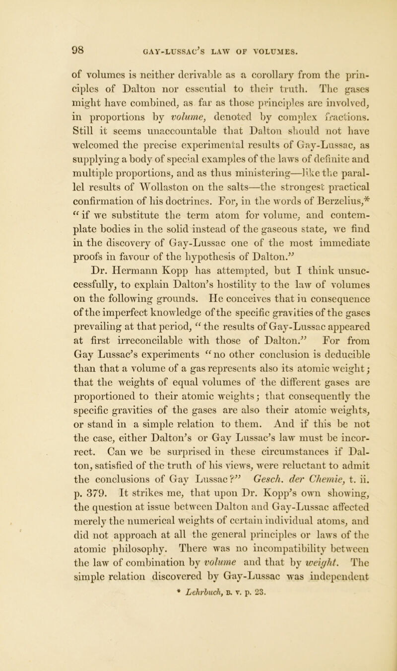 of volumes is neither derivable as a corollary from the prin- ciples of Dalton nor essential to their truth. The gases might have combined, as far as those principles are involved, in proportions by volume, denoted by complex fractions. Still it seems unaccountable that Dalton should not have welcomed the precise experimental results of Gay-Lussac, as supplying a body of special examples of the laws of definite and multiple proportions, and as thus ministering—like the paral- lel results of Wollaston on the salts—the strongest practical confirmation of his doctrines. For, in the words of Berzelius,* “ if we substitute the term atom for volume, and contem- plate bodies in the solid instead of the gaseous state, we find in the discovery of Gay-Lussac one of the most immediate proofs in favour of the hypothesis of Dalton.” Dr. Hermann Kopp has attempted, but I think unsuc- cessfully, to explain Dalton’s hostility to the law of volumes on the following grounds. He conceives that in consequence of the imperfect knowledge of the specific gravities of the gases prevailing at that period, “ the results of Gay-Lussac appeared at first irreconcilable with those of Dalton.” For from Gay Lussac’s experiments “ no other conclusion is deducible than that a volume of a gas represents also its atomic weight; that the weights of equal volumes of the different gases are proportioned to their atomic weights; that consequently the specific gravities of the gases are also their atomic weights, or stand in a simple relation to them. And if this be not the case, either Dalton’s or Gav Lussae’s law must be incor- rect. Can we be surprised in these circumstances if Dal- ton, satisfied of the truth of his views, were reluctant to admit the conclusions of Gay Lussac?” Gesch. der Chemie, t. ii. p. 379. It strikes me, that upon Dr. Kopp’s own showing, the question at issue between Dalton and Gay-Lussac affected merely the numerical weights of certain individual atoms, and did not approach at all the general principles or laws of the atomic philosophy. There was no incompatibility between the law of combination by volume and that by weight. The simple relation discovered by Gay-Lussac was independent * Lehrhuch, b. r. p. 23.