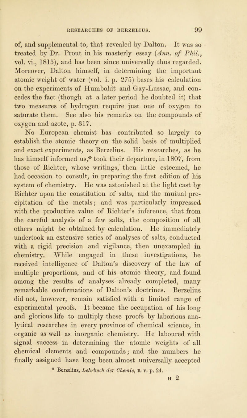 of, and supplemental to, that revealed by Dalton. It was so treated by Dr. Prout in bis masterly essay (.Ann. of Phil., vol. vi., 1815), and lias been since universally thus regarded. Moreover, Dalton himself, in determining the important atomic weight of water (vol. i. p. 275) liases bis calculation on the experiments of Humboldt and Gay-Lussac, and con- cedes the fact (though at a later period be doubted it) that two measures of hydrogen require just one of oxygen to saturate them. See also bis remarks on the compounds of oxygen and azote, p. 317. No European chemist lias contributed so largely to establish the atomic theory on the solid basis of multiplied and exact experiments, as Berzelius. Ilis researches, as he has himself informed us,* took their departure, in 1807, from those of Bichter, whose writings, then little esteemed, he had occasion to consult, in preparing the first edition of his system of chemistry. He was astonished at the light cast by Bicliter upon the constitution of salts, and the mutual pre- cipitation of the metals; and was particularly impressed with the productive value of Bichter’s inference, that from the careful analysis of a few salts, the composition of all others might be obtained by calculation. He immediately undertook an extensive series of analyses of salts, conducted with a rigid precision and vigilance, then unexampled in chemistry. While engaged in these investigations, he received intelligence of Dalton's discovery of the law of multiple proportions, and of his atomic theory, and found among the results of analyses already completed, many remarkable confirmations of Dalton's doctrines. Berzelius did not, however, remain satisfied with a limited range of experimental proofs. It became the occupation of his long and glorious life to multiply these proofs by laborious ana- lytical researches in every province of chemical science, in organic as well as inorganic chemistry. lie laboured with signal success in determining the atomic weights of all chemical elements and compounds; and the numbers he finally assigned have long been almost universally accepted * Berzelius, Lehrbuch der Chemie, b. v. p. 24. ii 2