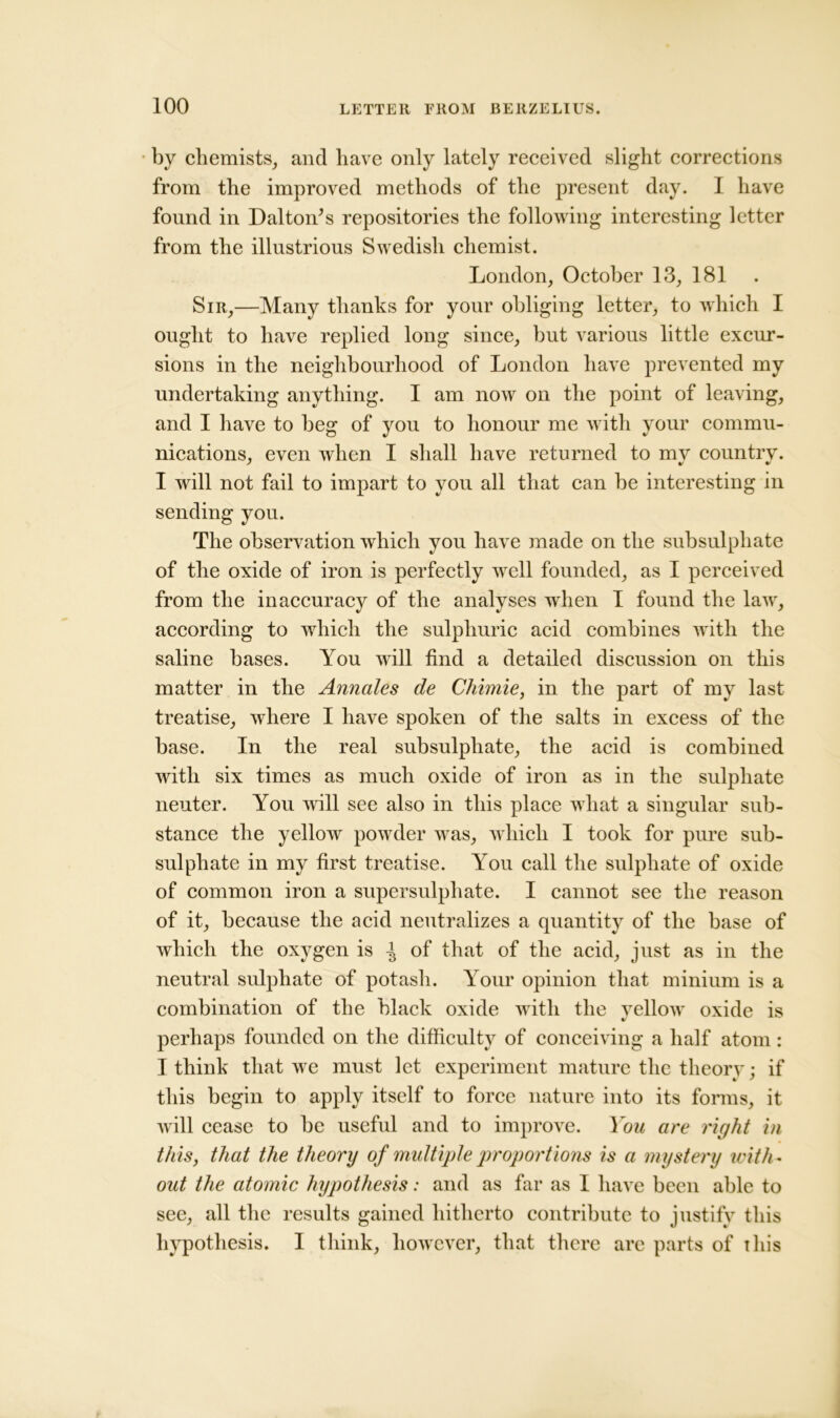 by chemists, and have only lately received slight corrections from the improved methods of the present day. I have found in Dalton’s repositories the following interesting letter from the illustrious Swedish chemist. London, October 13, 181 Sir,—Many thanks for your obliging letter, to which I ought to have replied long since, but various little excur- sions in the neighbourhood of London have prevented my undertaking anything. I am now on the point of leaving, and I have to beg of you to honour me with your commu- nications, even when I shall have returned to mv country. I will not fail to impart to you all that can be interesting in sending you. The observation which you have made on the subsulphate of the oxide of iron is perfectly well founded, as I perceived from the inaccuracy of the analyses when I found the law, according to which the sulphuric acid combines with the saline bases. You will find a detailed discussion on this matter in the Annales de Chimie, in the part of my last treatise, where I have spoken of the salts in excess of the base. In the real subsulphate, the acid is combined with six times as much oxide of iron as in the sulphate neuter. You will see also in this place what a singular sub- stance the yellow powder was, which I took for pure sub- sulphate in my first treatise. You call the sulphate of oxide of common iron a supersulphate. I cannot see the reason of it, because the acid neutralizes a quantity of the base of which the oxygen is ^ of that of the acid, just as in the neutral sulphate of potash. Your opinion that minium is a combination of the black oxide with the yellow oxide is perhaps founded on the difficulty of conceiving a half atom: I think that we must let experiment mature the theory; if this begin to apply itself to force nature into its forms, it will cease to be useful and to improve. You are right in this, that the theory of multiple proportions is a mystery with- out the atomic hypothesis: and as far as I have been able to see, all the results gained hitherto contribute to justify this hypothesis. I think, however, that there are parts of this