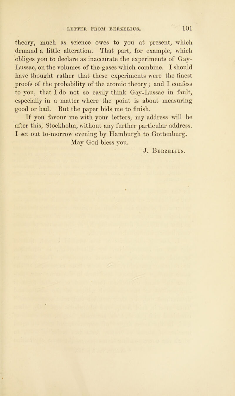 theory, much as science owes to you at present, which demand a little alteration. That part, for example, which obliges you to declare as inaccurate the experiments of Gay- Lussac, on the volumes of the gases which combine. I should have thought rather that these experiments were the finest proofs of the probability of the atomic theory; and I confess to you, that I do not so easily think Gay-Lussac in fault, especially in a matter where the point is about measuring good or bad. But the paper bids me to finish. If you favour me with your letters, my address will be after this, Stockholm, without any further particular address. I set out to-morrow evening by Hamburgh to Gottenburg. May God bless you. J. Berzelius.