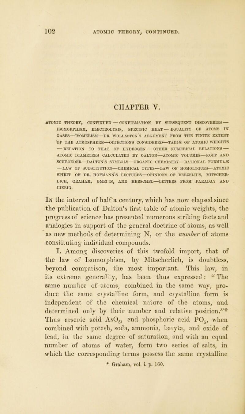 CHAPTER Y. ATOMIC THEORY, CONTINUED — CONFIRMATION BY SUBSEQUENT DISCOVERIES — ISOMORPHISM, ELECTROLYSIS, SPECIFIC HEAT—EQUALITY OF ATOMS IN GASES—ISOMERISM—DR. WOLLASTONS ARGUMENT FROM THE FINITE EXTENT OF THE ATMOSPHERE—OBJECTIONS CONSIDERED—TABLE OF ATOMIC WEIGHTS RELATION TO THAT OF HYDROGEN — OTHER NUMERICAL RELATIONS ATOMIC DIAMETERS CALCULATED BY DALTON—ATOMIC VOLUMES—KOPP AND SCHROEDER—DALTON’S SYMBOLS—ORGANIC CHEMISTRY—RATIONAL FORMULAE LAW OF SUBSTITUTION—CHEMICAL TYPES—LAW OF HOMOLOGUES—ATOMIC spirit of dr. hofmann’s lectures—opinions of berzelius, mitscher- IICH, GRAHAM, GMEIIN, AND HERSCHEL—LETTERS FROM FARADAY AND LIEBIG. In tlie interval of half a century, which has now elapsed since the publication of Dalton's first table of atomic weights, the progress of science has presented numerous striking facts and analogies in support of the general doctrine of atoms, as well as new methods of determining N, or the number of atoms constituting individual compounds. I. Among discoveries of this twofold import, that of the law of Isomorphism, by Mitscherlicli, is doubtless, beyond comparison, the most important. This law, in its extreme generality, has been thus expressed: “The same number of atoms, combined in the same way, pro- duce the same crystalline form, and crystalline form is independent of the chemical nature of the atoms, and determined only by their number and relative position.* Thus arsenic acid As05, and phosphoric acid P05, when combined with potash, soda, ammonia, baryta, and oxide of lead, in the same degree of saturation, and with an equal number of atoms of water, form two series of salts, in which the corresponding terms possess the same crystalline * Graham, vol. i. p. 160,