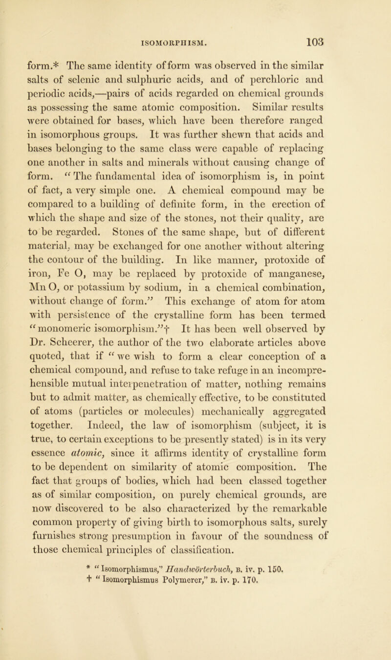form.* The same identity of form was observed in the similar salts of selenic and sulphuric acids, and of perchloric and periodic acids,—pairs of acids regarded on chemical grounds as possessing the same atomic composition. Similar results were obtained for bases, which have been therefore ranged in isomorphous groups. It was further shewn that acids and bases belonging to the same class were capable of replacing one another in salts and minerals without causing change of form. “ The fundamental idea of isomorphism is, in point of fact, a very simple one. A chemical compound may be compared to a building of definite form, in the erection of which the shape and size of the stones, not their quality, are to be regarded. Stones of the same shape, but of different material, may be exchanged for one another without altering the contour of the building. In like manner, protoxide of iron, Fe O, may be replaced by protoxide of manganese, Mn O, or potassium by sodium, in a chemical combination, without change of form.” This exchange of atom for atom with persistence of the crystalline form has been termed “ monomeric isomorphism.”-}' It has been well observed by Dr. Scheerer, the author of the two elaborate articles above quoted, that if we wish to form a clear conception of a chemical compound, and refuse to take refuge in an incompre- hensible mutual interpenetration of matter, nothing remains but to admit matter, as chemically effective, to be constituted of atoms (particles or molecules) mechanically aggregated together. Indeed, the law of isomorphism (subject, it is true, to certain exceptions to be presently stated) is in its very essence atomic, since it affirms identity of crystalline form to be dependent on similarity of atomic composition. The fact that groups of bodies, which had been classed together as of similar composition, on purely chemical grounds, are now discovered to be also characterized by the remarkable common property of giving birth to isomorphous salts, surely furnishes strong presumption in favour of the soundness of those chemical principles of classification. * “ Isomorphismus,” Handworterbuch, b. iv. p. 150. + “ Isomorphismus Polymerer,” b. iv. p. 170.