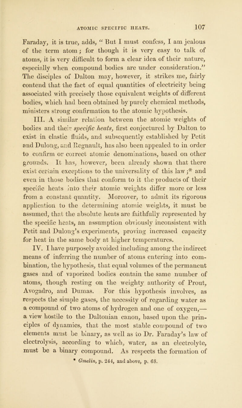 Faraday, it is true, adds, “ But I must confess, I am jealous of the term atom; for though it is very easy to talk of atoms, it is very difficult to form a clear idea of their nature, especially when compound bodies are under consideration.” The disciples of Dalton may, however, it strikes me, fairly contend that the fact of equal quantities of electricity being associated with precisely those equivalent weights of different bodies, which had been obtained by purely chemical methods, ministers strong: confirmation to the atomic hvnothesis. III. A similar relation between the atomic weights of bodies and their specific heats, first conjectured by Dalton to exist in elastic fluids, and subsequently established by Petit and Dulong, and Begnault, has also been appealed to in order to confirm or correct atomic denominations, based on other grounds. It has, however, been already shown that there exist certain exceptions to the universality of this law;* and even in those bodies that conform to it the products of their specific heats into their atomic weights differ more or less from a constant quantity. Moreover, to admit its rigorous application to the determining atomic weights, it must be assumed, that the absolute heats are faithfully represented by the specific heats, an assumption obviously inconsistent with Petit and Dulong’s experiments, proving increased capacity for heat in the same body at higher temperatures. IV. I have purposely avoided including among the indirect means of inferring the number of atoms entering into com- bination, the hypothesis, that equal volumes of the permanent gases and of vaporized bodies contain the same number of atoms, though resting on the weighty authority of Prout, Avogadro, and Dumas. For this hypothesis involves, as respects the simple gases, the necessity of regarding water as a compound of two atoms of hydrogen and one of oxygen,— a view hostile to the Daltonian canon, based upon the prin- ciples of dynamics, that the most stable compound of two elements must be binary, as well as to Dr. Faraday’s law of electrolysis, according to which, water, as an electrolyte, must be a binary compound. As respects the formation of * Gmelin, p. 244, and above, p. 68.