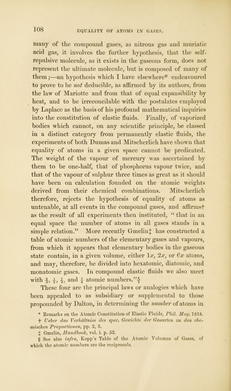 EQUALITY OF ATOMS IN GASES. many of the compound gases, as nitrous gas and muriatic acid gas, it involves the further hypothesis, that the self- repulsive molecule, as it exists in the gaseous form, does not represent the ultimate molecule, but is composed of many of them;—an hypothesis which I have elsewhere* endeavoured to prove to he not deducible, as affirmed by its authors, from the law of Mariotte and from that of equal expansibility by heat, and to be irreconcilable with the postulates employed by Laplace as the basis of his profound mathematical inquiries into the constitution of elastic fluids. Finally, of vaporized bodies which cannot, on any scientific principle, be classed in a distinct category from permanently elastic fluids, the experiments of both Dumas and Mitscherlicli have shown that equality of atoms in a given space cannot be predicated. The weight of the vapour of mercury was ascertained by them to be one-half, that of phosphorus vapour twice, and that of the vapour of sulphur three times as great as it should have been on calculation founded on the atomic weights derived from their chemical combinations. Mitscherlich therefore, rejects the hypothesis of equality of atoms as untenable, at all events in the compound gases, and affirmsf as the result of all experiments then instituted, “ that in an equal space the number of atoms in all gases stands in a simple relation.” More recently GmelinJ has constructed a table of atomic numbers of the elementary gases and vapours, from which it appears that elementary bodies in the gaseous state contain, in a given volume, either Ax, 2 a?, or 6x atoms, and may, therefore, be divided into hexatomic, diatomic, and monatomic gases. In compound elastic fluids we also meet with -J, i) and t atomic numbers.”§ These four are the principal laws or analogies which have been appealed to as subsidiary or supplemental to those propounded by Dalton, in determining the number of atoms in * Remarks on the Atomic Constitution of Elastic Fluids, Phil. Mag. 1834. f Ueber das Verhdltniss des spec. Gewichts der Gasarten zu den che- mischen Proportionen, pp. 2, 3. X Gmeiin, Handbook, vol. i. p. 53. § See also infra, Kopp’s Table of the Atomic Volumes of Gases, of which the atomic numbers are the reciprocals.