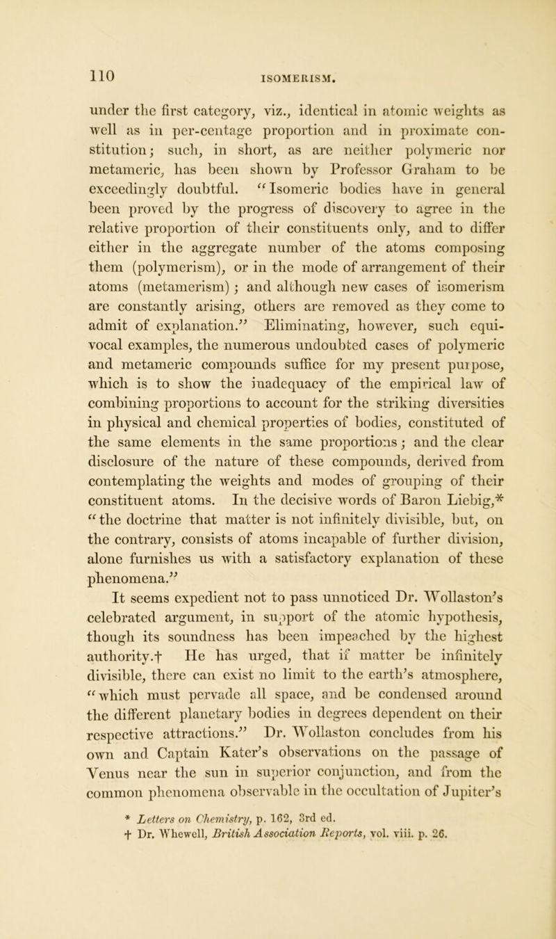 under the first category, viz., identical in atomic weights as well as in per-centage proportion and in proximate con- stitution ; such, in short, as are neither polymeric nor metameric, has been shown by Professor Graham to be exceedingly doubtful. “ Isomeric bodies have in general been proved by the progress of discovery to agree in the relative proportion of their constituents only, and to differ either in the aggregate number of the atoms composing them (polymerism), or in the mode of arrangement of their atoms (metamerism) ; and although new cases of isomerism are constantly arising, others are removed as they come to admit of explanation.” Eliminating, however, such equi- vocal examples, the numerous undoubted cases of polymeric and metameric compounds suffice for my present puipose, which is to show the inadequacy of the empirical law of combining proportions to account for the striking diversities in physical and chemical properties of bodies, constituted of the same elements in the same proportions; and the clear disclosure of the nature of these compounds, derived from contemplating the weights and modes of grouping of their constituent atoms. In the decisive words of Baron Liebig,* “ the doctrine that matter is not infinitely divisible, but, on the contrary, consists of atoms incapable of further division, alone furnishes us with a satisfactory explanation of these phenomena.” It seems expedient not to pass unnoticed Dr. Wollaston's celebrated argument, in support of the atomic hypothesis, though its soundness has been impeached by the highest authority.f He has urged, that if matter be infinitely divisible, there can exist no limit to the earth's atmosphere, “ which must pervade all space, and be condensed around the different planetary bodies in degrees dependent on their respective attractions.” Dr. Wollaston concludes from his own and Captain Kater's observations on the passage of Venus near the sun in superior conjunction, and from the common phenomena observable in the occultation of Jupiter's * Letters on Chemistry, p. 162, 3rd ed. ■f Dr. Whewell, British Association Beports, vol. viii. p. 26.