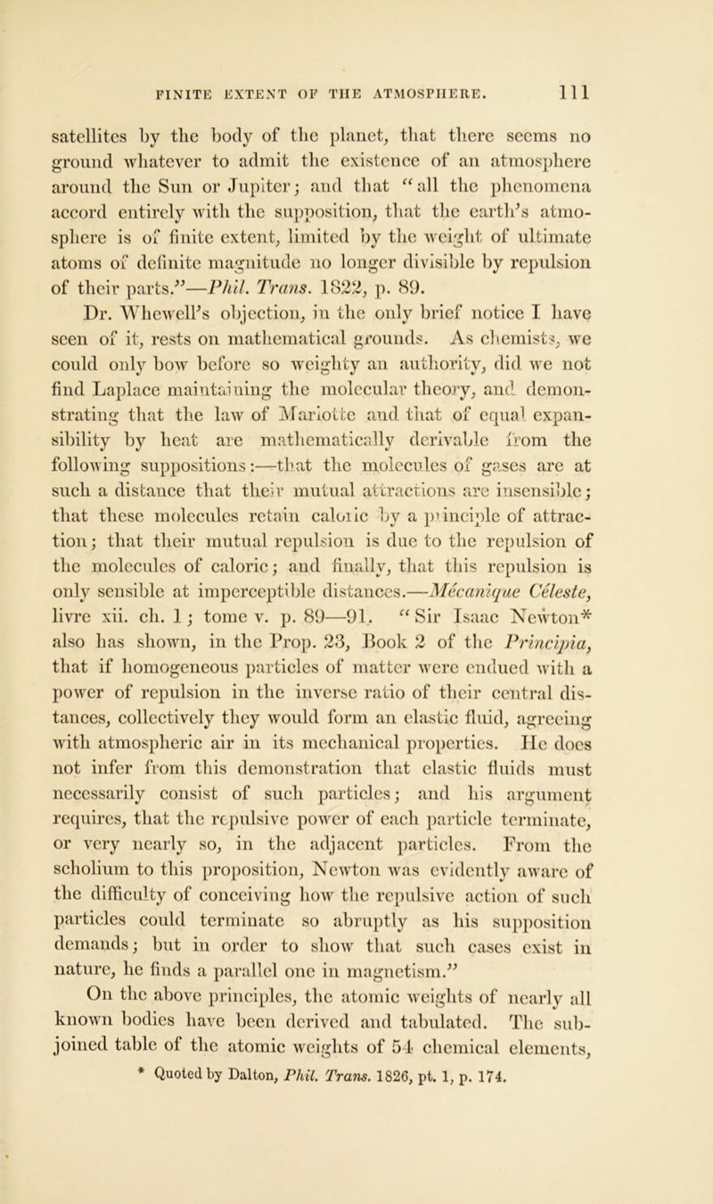 satellites by the body of tlie planet, that there seems no ground whatever to admit the existence of an atmosphere around the Sun or Jupiter; and that “all the phenomena accord entirely with the supposition, that the earth's atmo- sphere is of finite extent, limited by the weight of ultimate atoms of definite magnitude no longer divisible by repulsion of their parts.—Phil. Trans. 1822, p. 89. Dr. Whewell's objection, in the only brief notice I have seen of it, rests on mathematical grounds. As chemists, we could only bow before so weighty an authority, did we not find Laplace maintaining the molecular theory, and demon- strating that the law of Mariotte and that of equal expan- sibility by heat are mathematically derivable from the following suppositions:—that the molecules of gases are at such a distance that their mutual attractions are insensible; that these molecules retain caloiic by a principle of attrac- tion ; that their mutual repulsion is due to the repulsion of the molecules of caloric; and finally, that this repulsion is only sensible at imperceptible distances.—Mecanique Celeste, livre xii. ch. 1; tome v. p. 89—91. “Sir Isaac Newton* also has shown, in the Prop. 23, Book 2 of the Principia, that if homogeneous particles of matter were endued with a power of repulsion in the inverse ratio of their central dis- tances, collectively they would form an elastic fluid, agreeing with atmospheric air in its mechanical properties. He does not infer from this demonstration that elastic fluids must necessarily consist of such particles; and his argument requires, that the repulsive power of each particle terminate, or very nearly so, in the adjacent particles. From the scholium to this proposition, Newton was evidently aware of the difficulty of conceiving how the repulsive action of such particles could terminate so abruptly as his supposition demands; but in order to show that such cases exist in nature, he finds a parallel one in magnetism. On the above principles, the atomic weights of nearly all known bodies have been derived and tabulated. The sub- joined table of the atomic weights of 54 chemical elements, * Quoted by Dalton, Phil. Trans. 1826, pt. 1, p. 174.