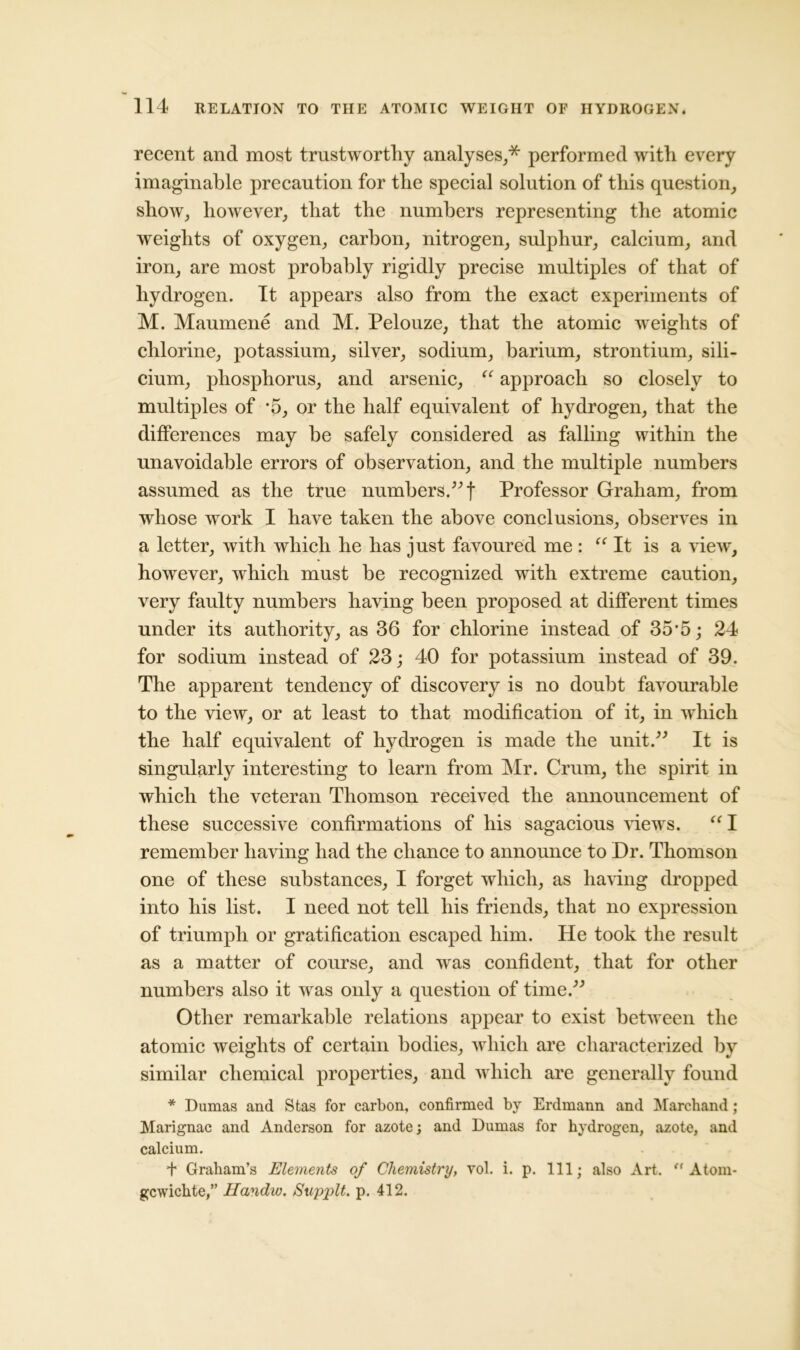 recent and most trustworthy analyses,* performed with every imaginable precaution for the special solution of this question, show, however, that the numbers representing the atomic weights of oxygen, carbon, nitrogen, sulphur, calcium, and iron, are most probably rigidly precise multiples of that of hydrogen. It appears also from the exact experiments of M. Maumene and M. Pelouze, that the atomic weights of chlorine, potassium, silver, sodium, barium, strontium, sili- cium, phosphorus, and arsenic, “ approach so closely to multiples of *5, or the half equivalent of hydrogen, that the differences may be safely considered as falling within the unavoidable errors of observation, and the multiple numbers assumed as the true numbers.” f Professor Graham, from whose work I have taken the above conclusions, observes in a letter, with which he has just favoured me : “ It is a view, however, which must be recognized with extreme caution, very faulty numbers having been proposed at different times under its authority, as 36 for chlorine instead of 35*5; 24 for sodium instead of 23; 40 for potassium instead of 39. The apparent tendency of discovery is no doubt favourable to the view, or at least to that modification of it, in wThich the half equivalent of hydrogen is made the unit.” It is singularly interesting to learn from Mr. Crum, the spirit in which the veteran Thomson received the announcement of these successive confirmations of his sagacious views. “ I remember having had the chance to announce to Dr. Thomson one of these substances, I forget which, as having dropped into his list. I need not tell his friends, that no expression of triumph or gratification escaped him. He took the result as a matter of course, and was confident, that for other numbers also it was only a question of time.” Other remarkable relations appear to exist between the atomic weights of certain bodies, which are characterized by similar chemical properties, and w hich are generally found * Dumas and Stas for carbon, confirmed by Erdmann and Marchand ; Marignac and Anderson for azote; and Dumas for hydrogen, azote, and calcium. + Graham’s Elements of Chemistry, vol. i. p. Ill; also Art. ” Atom- gewichte,” Handw. Supplt. p. 412.