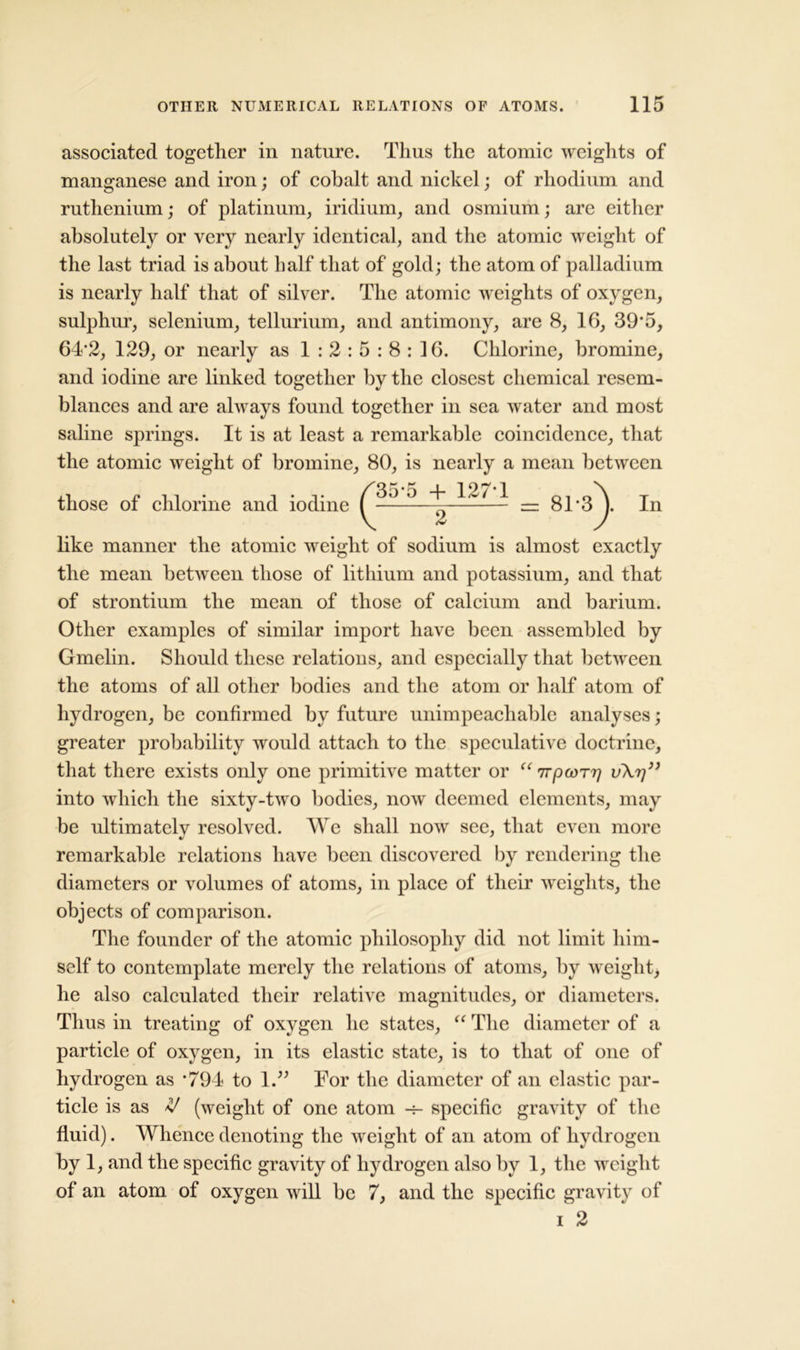 associated together in nature. Thus the atomic weights of manganese and iron; of cobalt and nickel; of rhodium and ruthenium; of platinum, iridium, and osmium; are either absolutely or very nearly identical, and the atomic weight of the last triad is about half that of gold; the atom of palladium is nearly half that of silver. The atomic weights of oxygen, sulphur, selenium, tellurium, and antimony, are 8, 16, 39*5, 64*2, 129, or nearly as 1:2:5:8:16. Chlorine, bromine, and iodine are linked together by the closest chemical resem- blances and are always found together in sea water and most saline springs. It is at least a remarkable coincidence, that the atomic weight of bromine, 80, is nearly a mean between In like manner the atomic weight of sodium is almost exactly the mean between those of lithium and potassium, and that of strontium the mean of those of calcium and barium. Other examples of similar import have been assembled by Gmelin. Should these relations, and especially that between the atoms of all other bodies and the atom or half atom of hydrogen, be confirmed by future unimpeachable analyses; greater probability would attach to the speculative doctrine, that there exists only one primitive matter or “ npcorr] v\rj” into which the sixty-two bodies, now deemed elements, may be ultimately resolved. We shall now see, that even more remarkable relations have been discovered by rendering the diameters or volumes of atoms, in place of their weights, the objects of comparison. The founder of the atomic philosophy did not limit him- self to contemplate merely the relations of atoms, by weight, he also calculated their relative magnitudes, or diameters. Thus in treating of oxygen he states, “ The diameter of a particle of oxygen, in its elastic state, is to that of one of hydrogen as *794 to 1.” For the diameter of an clastic par- ticle is as V (weight of one atom -r- specific gravity of the fluid). Whence denoting the weight of an atom of hydrogen by 1, and the specific gravity of hydrogen also by 1, the weight of an atom of oxygen will be 7, and the specific gravity of i 2 those of chlorine and iodine '35*5 + 127*1 2 = 81*3