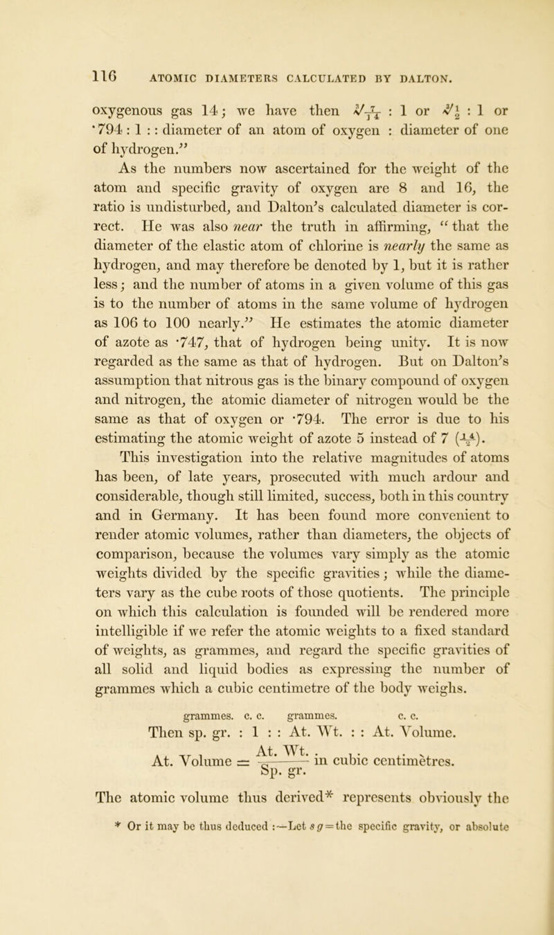 oxygenous gas 14; we have then */j7t : 1 or : 1 or ‘ 794 : 1 :: diameter of an atom of oxygen : diameter of one of hydrogen.” As the numbers now ascertained for the weight of the atom and specific gravity of oxygen are 8 and 16, the ratio is undisturbed, and Dalton's calculated diameter is cor- rect. He was also near the truth in affirming, “ that the diameter of the elastic atom of chlorine is nearly the same as hydrogen, and may therefore be denoted by 1, but it is rather less; and the number of atoms in a given volume of this gas is to the number of atoms in the same volume of hydrogen as 106 to 100 nearly.” He estimates the atomic diameter of azote as *747, that of hydrogen being unity. It is now regarded as the same as that of hydrogen. But on Dalton's assumption that nitrous gas is the binary compound of oxygen and nitrogen, the atomic diameter of nitrogen would be the same as that of oxygen or ’794. The error is due to his estimating the atomic weight of azote 5 instead of 7 (At4)* This investigation into the relative magnitudes of atoms has been, of late years, prosecuted with much ardour and considerable, though still limited, success, both in this country and in Germany. It has been found more convenient to render atomic volumes, rather than diameters, the objects of comparison, because the volumes vary simply as the atomic weights divided by the specific gravities; while the diame- ters vary as the cube roots of those quotients. The principle on which this calculation is founded will be rendered more intelligible if we refer the atomic weights to a fixed standard of weights, as grammes, and regard the specific gravities of all solid and liquid bodies as expressing the number of grammes which a cubic centimetre of the body weighs. grammes, c. c. grammes. c. c. Then sp. gr. : 1 : : At. Wt. : : At. Volume. At. Volume = in cubic centimetres. Sp. gr. The atomic volume thus derived* represents obviously the * Or it may be thus deduced :—Let s<7 = the specific gravity, or absolute