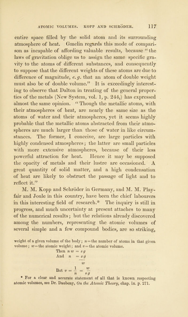 entire space filled by the solid atom and its surrounding atmosphere of heat. Gmelin regards this mode of compari- son as incapable of affording valuable results, because “ the laws of gravitation oblige us to assign the same specific gra- vity to the atoms of different substances, and consequently to suppose that the different weights of these atoms are due to difference of magnitude, e. (j. that an atom of double weight must also be of double volume.” It is exceedingly interest- ing to observe that Dalton in treating of the general proper- ties of the metals (New System, vol. 1, p. 244,) has expressed almost the same opinion. “ Though the metallic atoms, with their atmospheres of heat, are nearly the same size as the atoms of water and their atmospheres, yet it seems highly probable that the metallic atoms abstracted from their atmo- spheres are much larger than those of water in like circum- stances. The former, I conceive, are large particles with highly condensed atmospheres; the latter are small particles with more extensive atmospheres, because of their less powerful attraction for heat. Hence it may be supposed the opacity of metals and their lustre are occasioned. A great quantity of solid matter, and a high condensation of heat are likely to obstruct the passage of light and to reflect it.” M. M. Kopp and Schroder in Germany, and M. M. Play- fair and Joule in this country, have been the chief labourers in this interesting field of research.* The inquiry is still in progress, and much uncertainty at present attaches to many of the numerical results; but the relations already discovered among the numbers, representing the atomic volumes of several simple and a few compound bodies, are so striking, weight of a given volume of the body; w = the number of atoms in that given volume ; t^ = the atomic weight; and v = the atomic volume. Then n w = s g And n = s g w T, , 1 W But v = — = — n s g * For a clear and accurate statement of all that is known respecting atomic volumes, see Dr. Daubeny, On the Atomic Theory, chap. ix. p. 271.