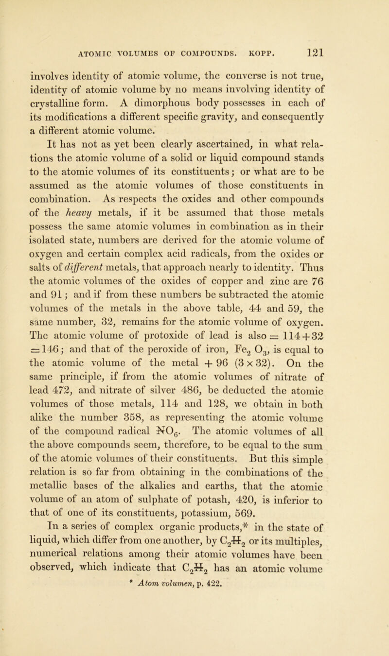 involves identity of atomic volume, the converse is not true, identity of atomic volume by no means involving identity of crystalline form. A dimorphous body possesses in each of its modifications a different specific gravity, and consequently a different atomic volume. It has not as yet been clearly ascertained, in what rela- tions the atomic volume of a solid or liquid compound stands to the atomic volumes of its constituents; or what are to be assumed as the atomic volumes of those constituents in combination. As respects the oxides and other compounds of the heavy metals, if it be assumed that those metals possess the same atomic volumes in combination as in their isolated state, numbers are derived for the atomic volume of oxygen and certain complex acid radicals, from the oxides or salts of different metals, that approach nearly to identity. Thus the atomic volumes of the oxides of copper and zinc are 76 and 91; and if from these numbers be subtracted the atomic volumes of the metals in the above table, 44 and 59, the same number, 32, remains for the atomic volume of oxygen. The atomic volume of protoxide of lead is also = 114 + 32 = 146; and that of the peroxide of iron, Fe2 0.}, is equal to the atomic volume of the metal + 96 (3 x 32). On the same principle, if from the atomic volumes of nitrate of lead 472, and nitrate of silver 486, be deducted the atomic volumes of those metals, 114 and 128, we obtain in both alike the number 358, as representing the atomic volume of the compound radical N06. The atomic volumes of all the above compounds seem, therefore, to be equal to the sum of the atomic volumes of their constituents. But this simple relation is so far from obtaining in the combinations of the metallic bases of the alkalies and earths, that the atomic volume of an atom of sulphate of potash, 420, is inferior to that of one of its constituents, potassium, 569. In a series of complex organic products,* in the state of liquid, which differ from one another, by C24f2 or its multiples, numerical relations among their atomic volumes have been observed, which indicate that C2442 has an atomic volume