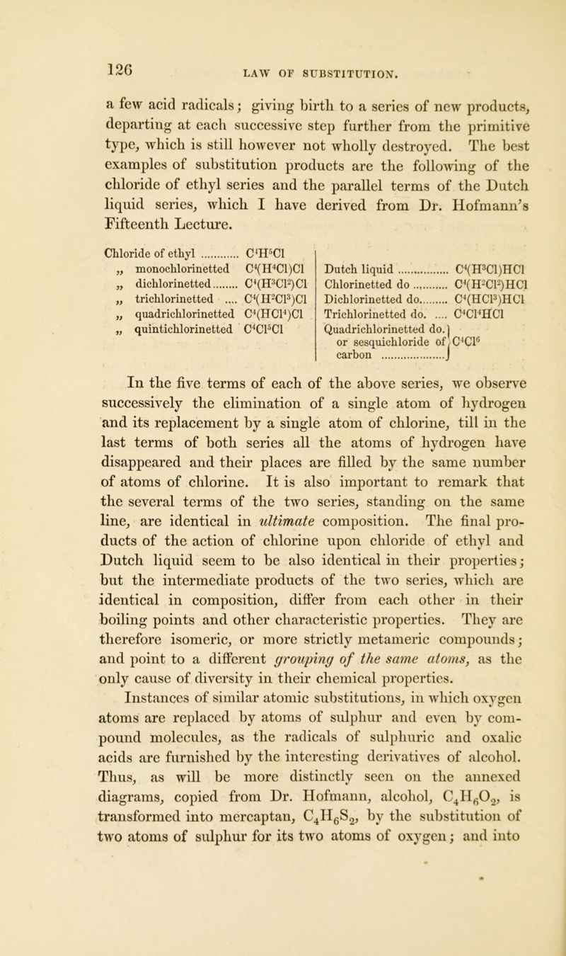 a few acid radicals; giving birth to a series of new products, departing at each successive step further from the primitive type, which is still however not wholly destroyed. The best examples of substitution products are the following of the chloride of ethyl series and the parallel terms of the Dutch liquid series, which I have derived from Dr. HofmamTs Fifteenth Lecture. Chloride of ethyl C 'H5C1 „ monochlorinetted C4(H4C1)C1 „ dichlorinetted C4(H3C12)C1 „ trichlorinetted .... C4(H2C13)C1 „ quadrichlorinetted C4(HC14)C1 „ quintichlorinetted C4C15C1 Dutch liquid Chlorinetted do Dichlorinetted do.., Trichlorinetted do. C4(H3C1)HC1 .... C4(H2C12)HC1 .... C4(HC13)HC1 .... C4C14HC1 Quadrichlorinetted do. j or sesquichloride of,C4Cl6 carbon I In the five terms of each of the above series, we observe successively the elimination of a single atom of hydrogen and its replacement by a single atom of chlorine, till in the last terms of both series all the atoms of hydrogen have disappeared and their places are filled by the same number of atoms of chlorine. It is also important to remark that the several terms of the two series, standing on the same line, are identical in ultimate composition. The final pro- ducts of the action of chlorine upon chloride of ethyl and Dutch liquid seem to be also identical in their properties; but the intermediate products of the two series, which are identical in composition, differ from each other in their boiling points and other characteristic properties. They are therefore isomeric, or more strictly metameric compounds; and point to a different grouping of the same atoms, as the only cause of diversity in their chemical properties. Instances of similar atomic substitutions, in which oxvsren atoms are replaced by atoms of sulphur and even by com- pound molecules, as the radicals of sulphuric and oxalic acids are furnished by the interesting derivatives of alcohol. Thus, as will be more distinctly seen on the annexed diagrams, copied from Dr. Hofmann, alcohol, C4II602, is transformed into mercaptan, C4II6S2, by the substitution of two atoms of sulphur for its two atoms of oxygen; and into