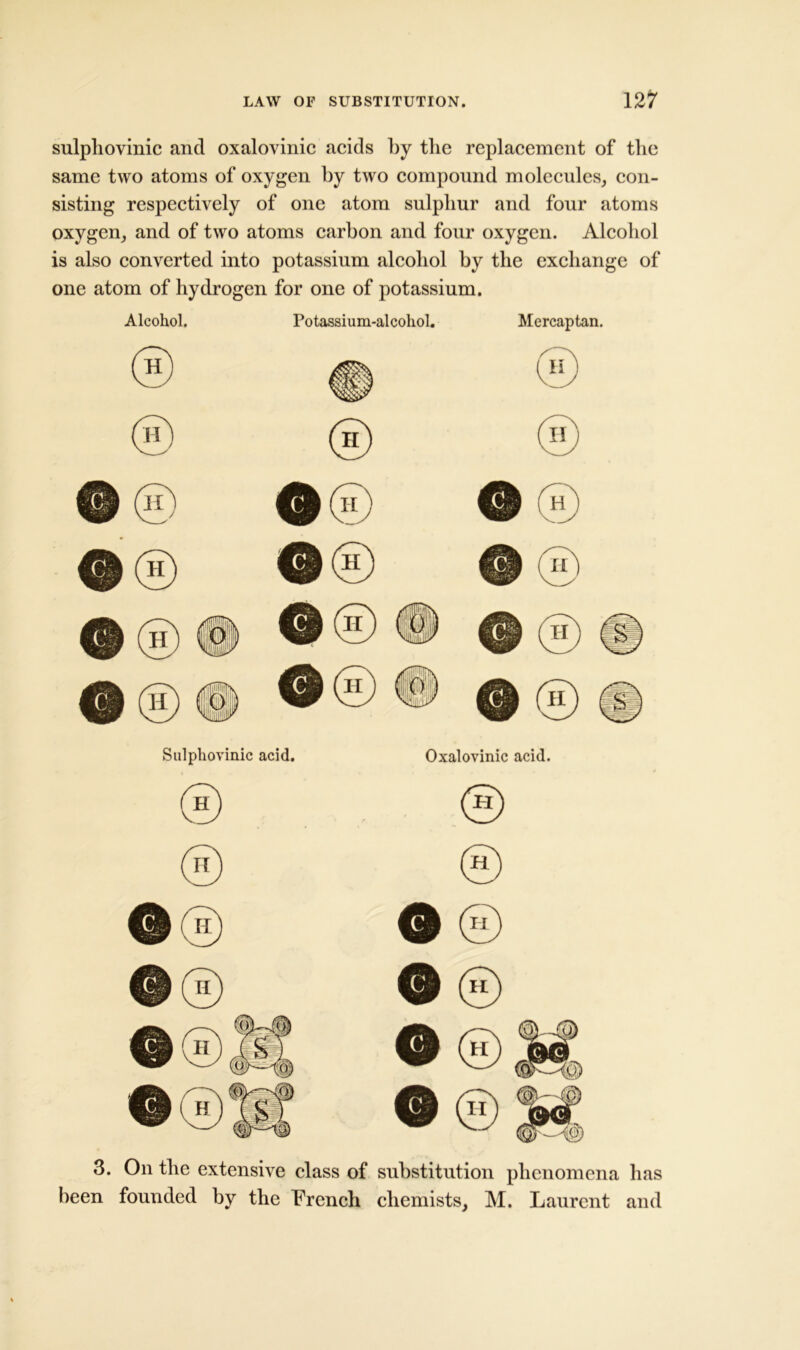 sulpliovinic and oxalovinic acids by tlie replacement of the same two atoms of oxygen by two compound molecules, con- sisting respectively of one atom sulphur and four atoms oxygen, and of two atoms carbon and four oxygen. Alcohol is also converted into potassium alcohol by the exchange of one atom of hydrogen for one of potassium. Alcohol. Potassium-alcohol. Mercaptan. 3. On the extensive class of substitution phenomena has been founded by the French chemists, M. Laurent and