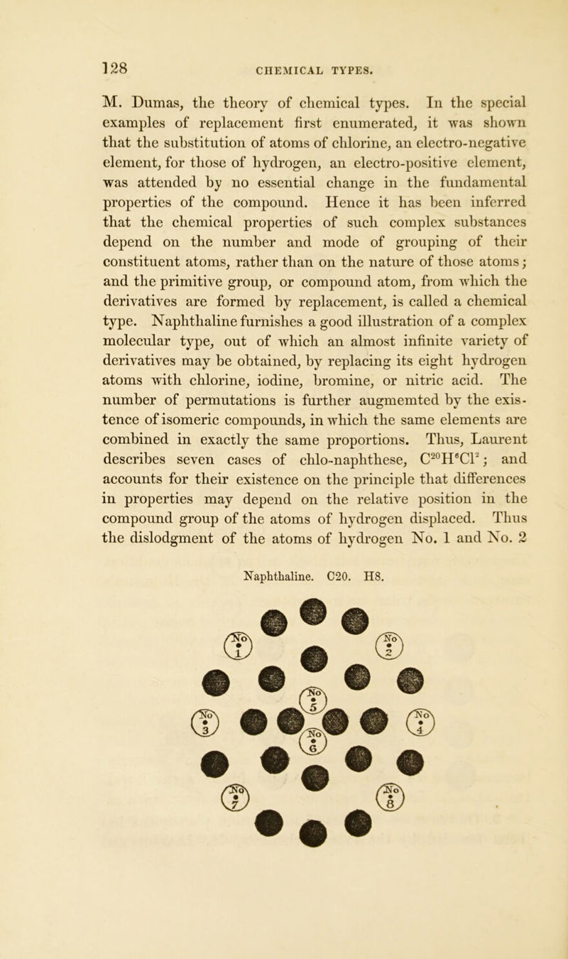 M. Dumas, the theory of chemical types. In the special examples of replacement first enumerated, it was shown that the substitution of atoms of chlorine, an electro-negative element, for those of hydrogen, an electro-positive element, was attended by no essential change in the fundamental properties of the compound. Hence it has been inferred that the chemical properties of such complex substances depend on the number and mode of grouping of their constituent atoms, rather than on the nature of those atoms; and the primitive group, or compound atom, from which the derivatives are formed by replacement, is called a chemical type. Naphthaline furnishes a good illustration of a complex molecular type, out of which an almost infinite variety of derivatives may be obtained, by replacing its eight hydrogen atoms with chlorine, iodine, bromine, or nitric acid. The number of permutations is further augmemted by the exis- tence of isomeric compounds, in which the same elements are combined in exactly the same proportions. Thus, Laurent describes seven cases of chlo-naphthese, C20H6CT; and accounts for their existence on the principle that differences in properties may depend on the relative position in the compound group of the atoms of hydrogen displaced. Thus the dislodgment of the atoms of hydrogen No. 1 and No. 2 Naphthaline. C20. H8.