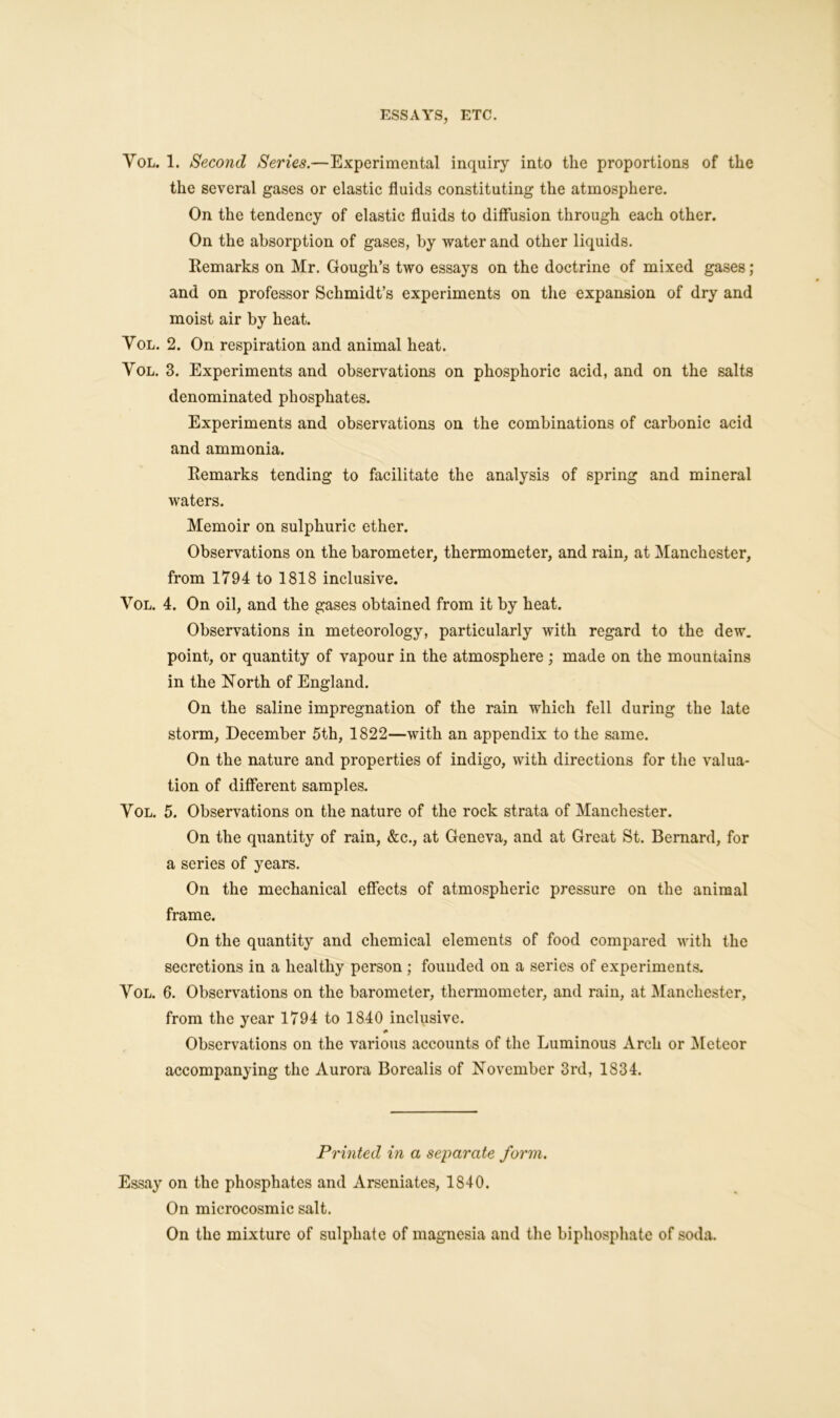 Vol. 1. Second Series.—Experimental inquiry into the proportions of the the several gases or elastic fluids constituting the atmosphere. On the tendency of elastic fluids to diffusion through each other. On the absorption of gases, by water and other liquids. Remarks on Mr. Gough’s two essays on the doctrine of mixed gases; and on professor Schmidt’s experiments on the expansion of dry and moist air by heat. Yol. 2. On respiration and animal heat. Vol. 3. Experiments and observations on phosphoric acid, and on the salts denominated phosphates. Experiments and observations on the combinations of carbonic acid and ammonia. Remarks tending to facilitate the analysis of spring and mineral waters. Memoir on sulphuric ether. Observations on the barometer, thermometer, and rain, at Manchester, from 1794 to 1818 inclusive. Vol. 4. On oil, and the gases obtained from it by heat. Observations in meteorology, particularly with regard to the dew. point, or quantity of vapour in the atmosphere ; made on the mountains in the North of England. On the saline impregnation of the rain which fell during the late storm, December 5th, 1822—with an appendix to the same. On the nature and properties of indigo, with directions for the valua- tion of different samples. Vol. 5. Observations on the nature of the rock strata of Manchester. On the quantity of rain, &c., at Geneva, and at Great St. Bernard, for a series of years. On the mechanical effects of atmospheric pressure on the animal frame. On the quantity and chemical elements of food compared with the secretions in a healthy person ; founded on a series of experiments. Vol. 6. Observations on the barometer, thermometer, and rain, at Manchester, from the year 1794 to 1840 inclusive. * Observations on the various accounts of the Luminous Arch or Meteor accompanying the Aurora Borealis of November 3rd, 1834. Printed in a separate form. Essay on the phosphates and Arseniates, 1840. On microcosmic salt. On the mixture of sulphate of magnesia and the biphosphate of soda.