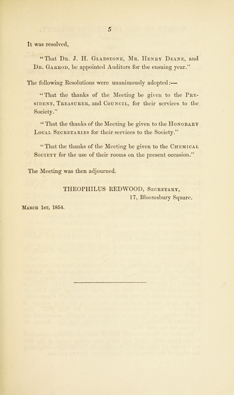 It was resolved, “That Dr. J. II. Gladstone, Mr. IIenry Deane, and Dr. Garrod, be appointed Auditors for the ensuing year.” The following Resolutions were unanimously adopted:— “ That the thanks of the Meeting be given to the Pre- sident, Treasurer, and Council, for their services to the Society.” “ That the thanks of the Meeting be iven to the Honorary o O Local Secretaries for their services to the Society.” “That the thanks of the Meeting be given to the Chemical Society for the use of their rooms on the present occasion.” The Meeting was then adjourned. THEOPHILUS REDWOOD, Secretary, 17, Bloomsbury Square. March 1st, 1854.
