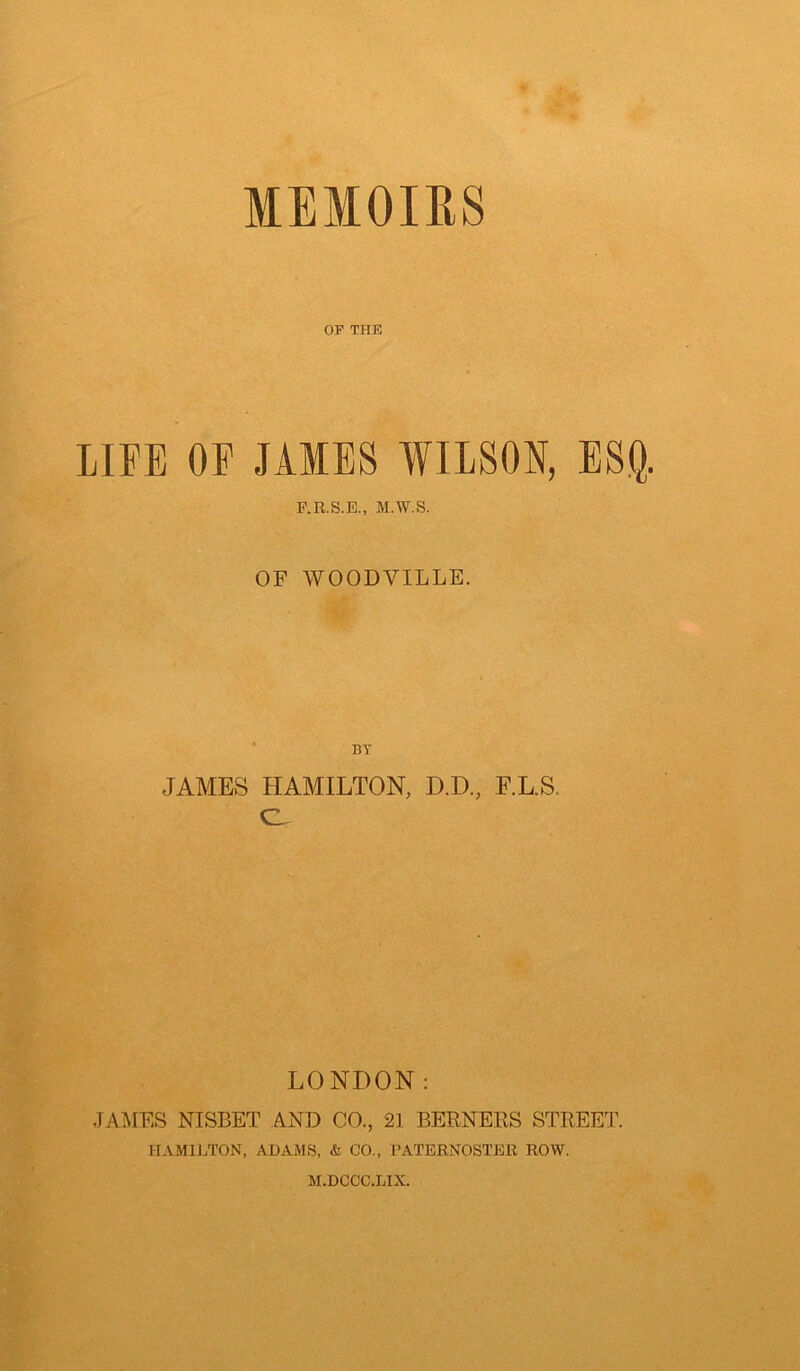 MEMOIRS OF THU LIFE OF JAMES WILSON, ESQ. F.R.S.E., M.W.S. OF WOODVILLE. BY JAMES HAMILTON, D.D., F.L.S. e LONDON: JANIES NISBET AND CO., 21 BERNERS STREET. HAMILTON, ADAMS, & CO., PATERNOSTER ROW. M.DCCC.LIX.