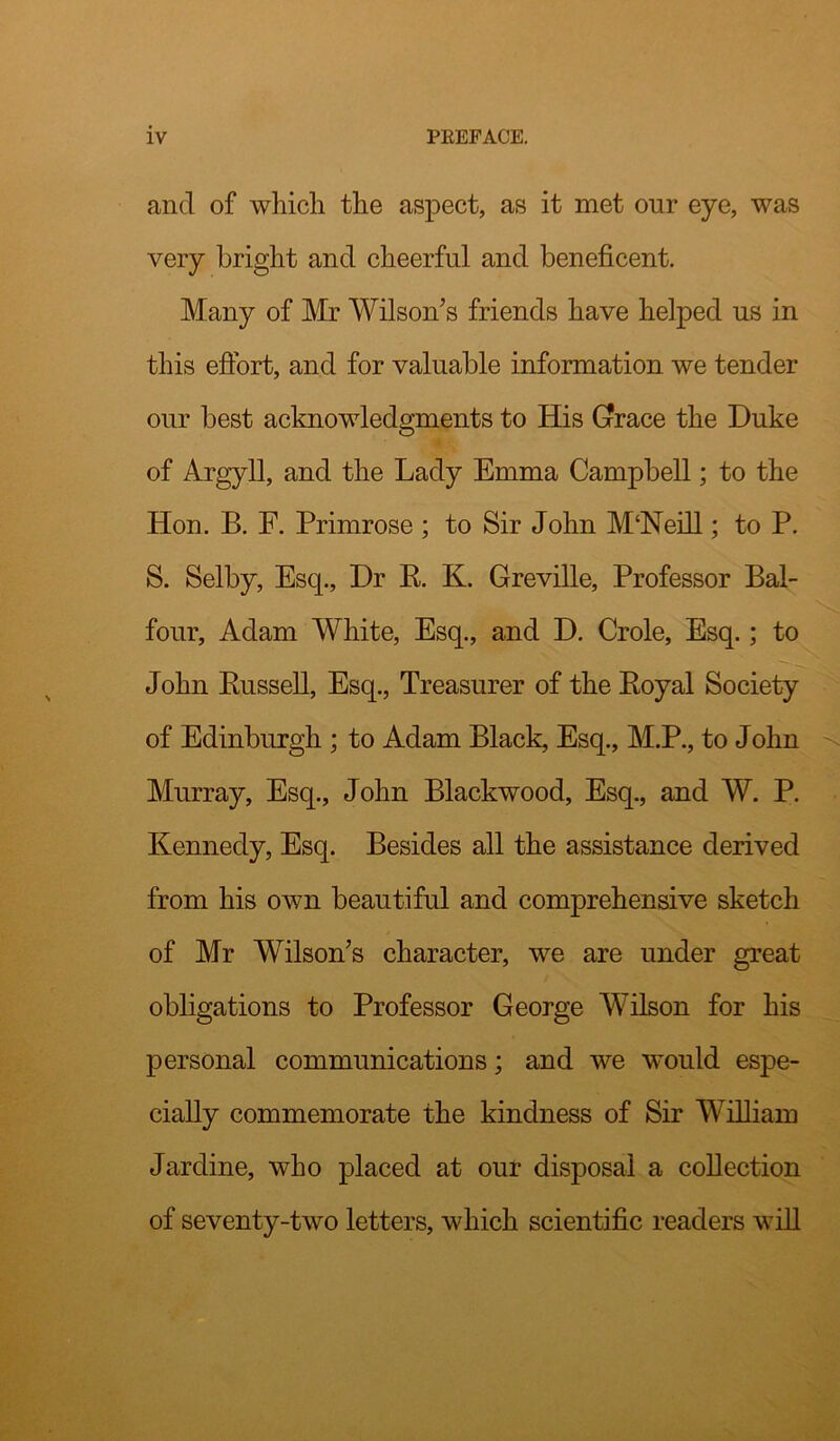 and of which the aspect, as it met our eye, was very bright and cheerful and beneficent. Many of Mr Wilson’s friends have helped ns in this effort, and for valuable information we tender our best acknowledgments to His Gfrace the Duke of Argyll, and the Lady Emma Campbell; to the Hon. B. F. Primrose ; to Sir John M‘Neill; to P. S. Selby, Esq., Dr E. K. Greville, Professor Bal- four, Adam White, Esq., and D. Crole, Esq.; to John Bussell, Esq., Treasurer of the Eoyal Society of Edinburgh ; to Adam Black, Esq., M.P., to John Murray, Esq., John Blackwood, Esq., and W. P. Kennedy, Esq. Besides all the assistance derived from his own beautiful and comprehensive sketch of Mr Wilson’s character, we are under great obligations to Professor George Wilson for his personal communications; and we would espe- cially commemorate the kindness of Sir William Jardine, who placed at our disposal a collection of seventy-two letters, which scientific readers will