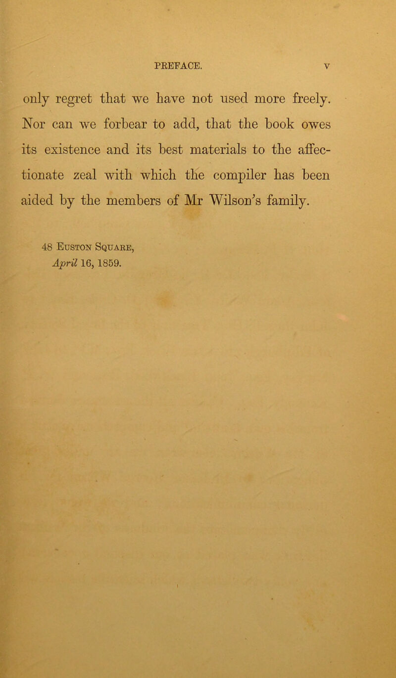 only regret that we have not used more freely. Nor can we forbear to add, that the book owes its existence and its best materials to the affec- tionate zeal with which the compiler has been aided by the members of Mr Wilson's family. 48 Euston Square, April 16, 1859.