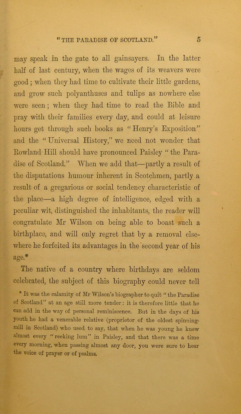 W may speak in the gate to all gainsayers. In the latter half of last century, when the wages of its weavers were good; when they had time to cultivate their little gardens, and grow such polyanthuses and tulips as nowhere else were seen; when they had time to read the Bible and pray with their families every day, and could at leisure hours get through such books as “ Henry’s Exposition” and the “ Universal History,” we need not wonder that Rowland Hill should have pronounced Paisley “ the Para- dise of Scotland.” When we add that—partly a result of the disputatious humour inherent in Scotchmen, partly a result of a gregarious or social tendency characteristic of the place—a high degree of intelligence, edged with a peculiar wit, distinguished the inhabitants, the reader will congratulate Mr Wilson on being able to boast such a birthplace, and will only regret that by a removal else- where he forfeited its advantages in the second year of his age* The native of a country where birthdays are seldom celebrated, the subject of this biography could never tell * It was the calamity of Mr Wilson’s biographer to quit “ the Paradise of Scotland” at an age still more tender: it is therefore little that he can add in the way of personal reminiscence. But in the days of his youth he had a venerable relative (proprietor of the oldest spinning- caill in Scotland) who used to say, that when he was young he knew almost every “reeking lum” in Paisley, and that there was a time every morning, when passing almost any door, you were sure to hear the voice of prayer or of psalms.