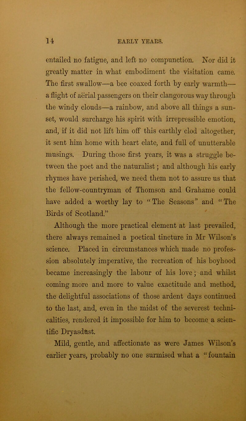 entailed no fatigue, and left no compunction. Nor did it greatly matter in what embodiment the visitation came. The first swallow—a bee coaxed forth by early warmth— a flight of aerial passengers on their clangorous way through the windy clouds—a rainbow, and above all things a sun- set, would surcharge his spirit with irrepressible emotion, and, if it did not lift him off this earthly clod altogether, it sent him home with heart elate, and full of unutterable musings. During those first years, it was a struggle be- tween the poet and the naturalist; and although his early rhymes have perished, we need them not to assure us that the fellow-countryman of Thomson and Grahame could have added a worthy lay to “The Seasons” and “The Birds of Scotland.” Although the more practical element at last prevailed, there always remained a poetical tincture in Mr Wilson’s science. Placed in circumstances which made no profes- sion absolutely imperative, the recreation of his boyhood became increasingly the labour of his love; and whilst coming more and more to value exactitude and method, the delightful associations of those ardent days continued to the last, and, even in the midst of the severest techni- calities, rendered it impossible for him to become a scien- tific Dryasdust. Mild, gentle, and affectionate as were James Wilson’s earlier years, probably no one surmised what a “ fountain