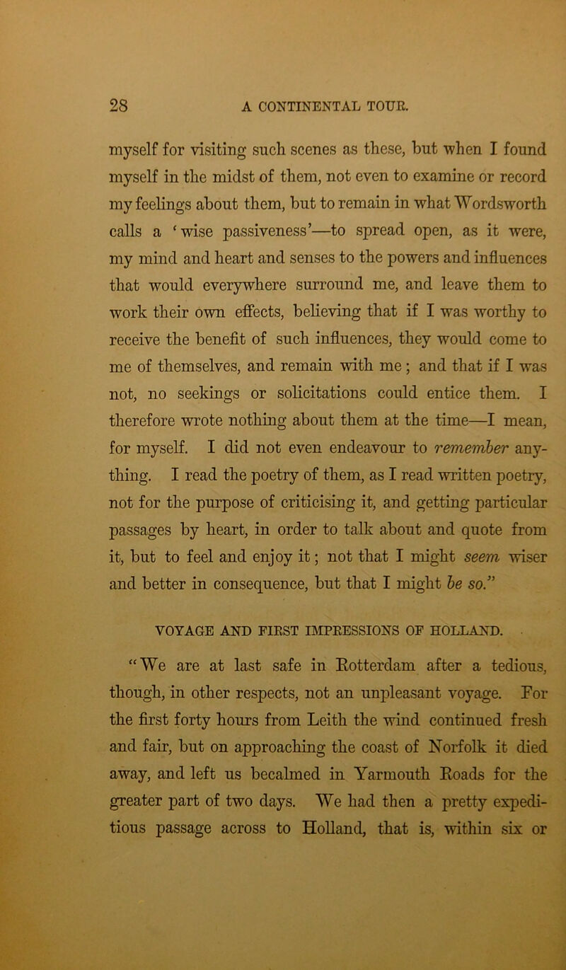 myself for visiting such scenes as these, but when I found myself in the midst of them, not even to examine or record my feelings about them, but to remain in what Wordsworth calls a ‘wise passiveness’—to spread open, as it were, my mind and heart and senses to the powers and influences that would everywhere surround me, and leave them to work their own effects, believing that if I was worthy to receive the benefit of such influences, they would come to me of themselves, and remain with me; and that if I was not, no seekings or solicitations could entice them. I therefore wrote nothing about them at the time—I mean, for myself. I did not even endeavour to remember any- thing. I read the poetry of them, as I read written poetry, not for the purpose of criticising it, and getting particular passages by heart, in order to talk about and quote from it, but to feel and enjoy it; not that I might seem wiser and better in consequence, but that I might be so.” VOYAGE AND FIRST IMPRESSIONS OF HOLLAND. “We are at last safe in Rotterdam after a tedious, though, in other respects, not an unpleasant voyage. For the first forty hours from Leith the wind continued fresh and fair, but on approaching the coast of Norfolk it died away, and left us becalmed in Yarmouth Roads for the greater part of two days. We had then a pretty expedi- tious passage across to Holland, that is, within six or