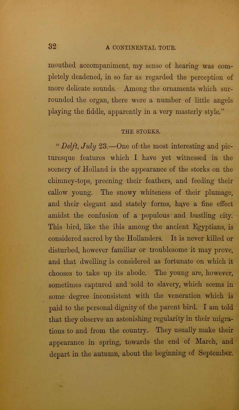 mouthed accompaniment, my sense of hearing was com- pletely deadened, in so far as regarded the perception of more delicate sounds. Among the ornaments which sur- rounded the organ, there were a number of little angels playing the fiddle, apparently in a very masterly style.” THE STORKS. “ Delft, July 23.—One of the most interesting and pic- turesque features which I have yet witnessed in the scenery of Holland is the appearance of the storks on the chimney-tops, preening their feathers, and feeding then- callow young. The snowy whiteness of their plumage, and their elegant and stately forms, have a fine effect amidst the confusion of a populous and bustling city. This bird, like the ibis among the ancient Egyptians, is considered sacred by the Hollanders. It is never killed or disturbed, however familiar or troublesome it may prove, and that dwelling is considered as fortunate on which it chooses to take up its abode. The young are, however, sometimes captured and sold to slavery, which seems in some degree inconsistent with the veneration which is paid to the personal dignity of the parent bird. I am told that they observe an astonishing regularity in their migra- tions to and from the country. They usually make their appearance in spring, towards the end of March, and depart in the autumn, about the beginning of September.