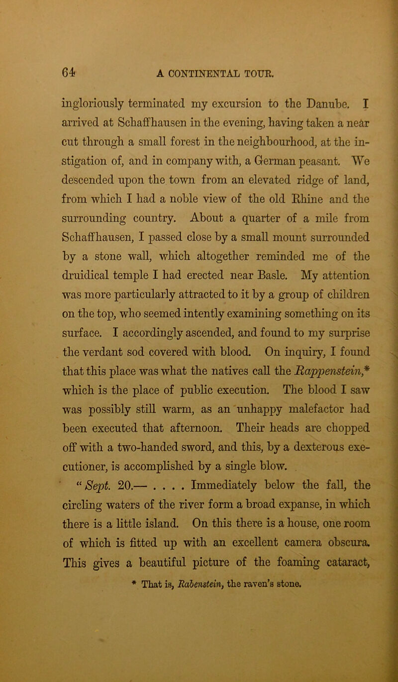 ingloriously terminated my excursion to the Danube. I arrived at Schaffhausen in the evening, having taken a near cut through a small forest in the neighbourhood, at the in- stigation of, and in company with, a German peasant. We descended upon the town from an elevated ridge of land, from which I had a noble view of the old Rhine and the surrounding country. About a quarter of a mile from Schaffhausen, I passed close by a small mount surrounded by a stone wall, which altogether reminded me of the druidical temple I had erected near Basle. My attention was more particularly attracted to it by a group of children on the top, who seemed intently examining something on its surface. I accordingly ascended, and found to my surprise the verdant sod covered with blood. On inquiry, I found that this place was what the natives call the Rappenstein* which is the place of public execution. The blood I saw was possibly still warm, as an unhappy malefactor had been executed that afternoon. Their heads are chopped off with a two-handed sword, and this, by a dexterous exe- cutioner, is accomplished by a single blow. “Sept. 20.— .... Immediately below the fall, the circling waters of the river form a broad expanse, in which there is a little island. On this there is a house, one room of which is fitted up with an excellent camera obscura. This gives a beautiful picture of the foaming cataract, * That is, Rdbenstein, the raven’s stone.