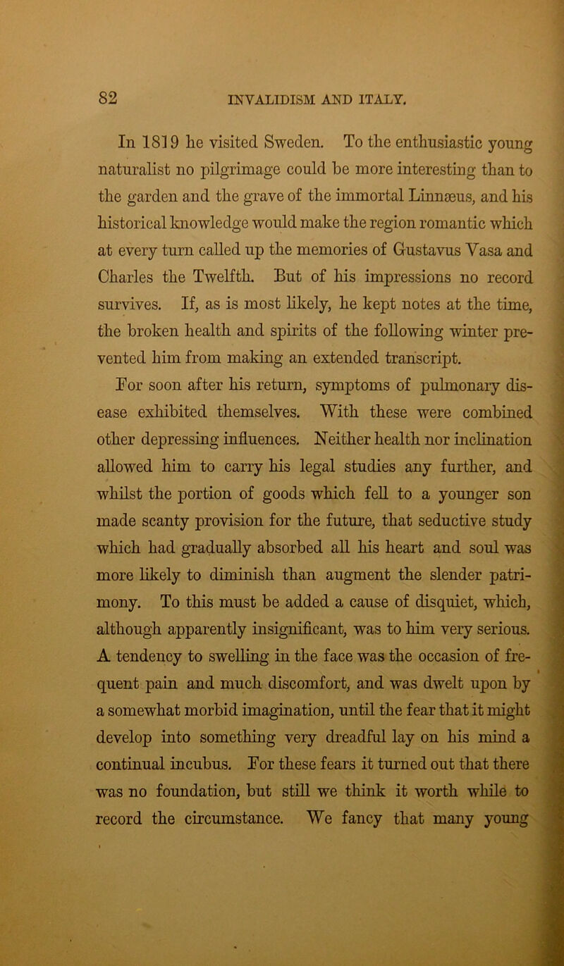 In 1819 lie visited Sweden. To the enthusiastic young naturalist no pilgrimage could be more interesting than to the garden and the grave of the immortal Linnaeus, and his historical knowledge would make the region romantic which at every turn called up the memories of Gustavus Vasa and Charles the Twelfth. But of his impressions no record survives. If, as is most likely, he kept notes at the time, the broken health and spirits of the following winter pre- vented him from making an extended transcript. Bor soon after his return, symptoms of pulmonary dis- ease exhibited themselves. With these were combined other depressing influences. Neither health nor inclination allowed him to carry his legal studies any further, and whilst the portion of goods which fell to a younger son made scanty provision for the future, that seductive study which had gradually absorbed all his heart and soul was more likely to diminish than augment the slender patri- mony. To this must be added a cause of disquiet, which, although apparently insignificant, was to him very serious. A tendency to swelling in the face was the occasion of fre- quent pain and much discomfort, and was dwelt upon by a somewhat morbid imagination, until the fear that it might develop into something very dreadful lay on his mind a continual incubus. Bor these fears it turned out that there was no foundation, but still we think it worth while to record the circumstance. We fancy that many young